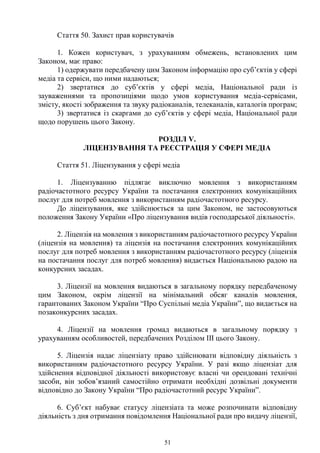 51
Стаття 50. Захист прав користувачів
1. Кожен користувач, з урахуванням обмежень, встановлених цим
Законом, має право:
1) одержувати передбачену цим Законом інформацію про суб’єктів у сфері
медіа та сервіси, що ними надаються;
2) звертатися до суб’єктів у сфері медіа, Національної ради із
зауваженнями та пропозиціями щодо умов користування медіа-сервісами,
змісту, якості зображення та звуку радіоканалів, телеканалів, каталогів програм;
3) звертатися із скаргами до суб’єктів у сфері медіа, Національної ради
щодо порушень цього Закону.
РОЗДІЛ V.
ЛІЦЕНЗУВАННЯ ТА РЕЄСТРАЦІЯ У СФЕРІ МЕДІА
Стаття 51. Ліцензування у сфері медіа
1. Ліцензуванню підлягає виключно мовлення з використанням
радіочастотного ресурсу України та постачання електронних комунікаційних
послуг для потреб мовлення з використанням радіочастотного ресурсу.
До ліцензування, яке здійснюється за цим Законом, не застосовуються
положення Закону України «Про ліцензування видів господарської діяльності».
2. Ліцензія на мовлення з використанням радіочастотного ресурсу України
(ліцензія на мовлення) та ліцензія на постачання електронних комунікаційних
послуг для потреб мовлення з використанням радіочастотного ресурсу (ліцензія
на постачання послуг для потреб мовлення) видається Національною радою на
конкурсних засадах.
3. Ліцензії на мовлення видаються в загальному порядку передбаченому
цим Законом, окрім ліцензії на мінімальний обсяг каналів мовлення,
гарантованих Законом України “Про Суспільні медіа України”, що видається на
позаконкурсних засадах.
4. Ліцензії на мовлення громад видаються в загальному порядку з
урахуванням особливостей, передбачених Розділом III цього Закону.
5. Ліцензія надає ліцензіату право здійснювати відповідну діяльність з
використанням радіочастотного ресурсу України. У разі якщо ліцензіат для
здійснення відповідної діяльності використовує власні чи орендовані технічні
засоби, він зобов’язаний самостійно отримати необхідні дозвільні документи
відповідно до Закону України “Про радіочастотний ресурс України”.
6. Суб’єкт набуває статусу ліцензіата та може розпочинати відповідну
діяльність з дня отримання повідомлення Національної ради про видачу ліцензії,
 