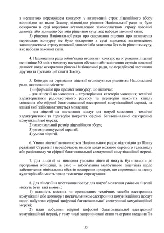 53
з несплатою переможцем конкурсу у визначений строк ліцензійного збору
відповідно до цього Закону, відповідне рішення Національної ради не було
оскаржено в суді впродовж встановленого законодавством строку позовної
давності або залишено без змін рішенням суду, яке набрало законної сили;
5) рішення Національної ради про скасування рішення про визначення
переможця конкурсу не було оскаржено в суді впродовж встановленого
законодавством строку позовної давності або залишено без змін рішенням суду,
яке набрало законної сили.
4. Національна рада зобов’язана оголосити конкурс на отримання ліцензії
не пізніше 30 днів з моменту настання обставин або закінчення строків позовної
давності щодо оскарження рішень Національної ради, що передбачені частинами
другою та третьою цієї статті Закону.
5. Конкурс на отримання ліцензії оголошується рішенням Національної
ради, яке повинно містити:
1) інформацію про предмет конкурсу, що включає:
- для ліцензії на мовлення – територіальна категорія мовлення; технічні
характеристики радіочастотного ресурсу та територію покриття каналу
мовлення або ефірної багатоканальної електронної комунікаційної мережі, на
каналі якої здійснюватиметься мовлення;
- для ліцензії на постачання послуг для потреб мовлення - технічні
характеристики та територію покриття ефірної багатоканальної електронної
комунікаційної мережі;
2) максимальний розмір ліцензійного збору;
3) розмір конкурсної гарантії;
4) умови ліцензії.
6. Умови ліцензії визначаються Національною радою відповідно до Плану
реалізації Стратегії і передбачають вимоги щодо кожного окремого телеканалу
або радіоканалу чи ефірної багатоканальної електронної комунікаційної мережі.
7. Для ліцензії на мовлення умовами ліцензії можуть бути вимоги до
програмної концепції, а саме – зобов’язання майбутнього ліцензіата щодо
забезпечення мінімальних обсягів поширення програм, що спрямовані на певну
аудиторію або мають певне тематичне спрямування.
8. Для ліцензії на постачання послуг для потреб мовлення умовами ліцензії
можуть бути такі вимоги:
1) наявність власних чи орендованих технічних засобів електронних
комунікацій або договору з постачальником електронних комунікаційних послуг
щодо побудови ефірної цифрової багатоканальної електронної комунікаційної
мережі;
2) план побудови ефірної цифрової багатоканальної електронної
комунікаційної мережі, у тому числі запропоновані етапи та строки введення її в
 