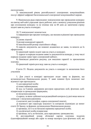 54
експлуатацію;
3) максимальний рівень рентабельності електронних комунікаційних
послуг ефірної цифрової багатоканальної електронної комунікаційної мережі.
9. Національна рада оприлюднює повідомлення про проведення конкурсу
на своєму веб-сайті упродовж трьох робочих днів з моменту ухвалення рішення
про оголошення конкурсу та не пізніше ніж за 60 днів до закінчення строку
подачі заяв на участь в конкурсі.
10. У повідомленні зазначається:
1) інформація про предмет конкурсу, що вказана в рішенні про проведення
конкурсу;
2) умови ліцензії;
3) розмір конкурсної гарантії;
4) максимальний розмір ліцензійного збору;
5) перелік документів, що повинні додаватися до заяви, та вимоги до їх
оформлення;
6) граничний термін подачі заяв на участь в конкурсі;
7) адреси та порядок подання заяви та документів на конкурс, у тому числі
порядок подання заяви через електронний кабінет;
8) банківські реквізити рахунку для внесення гарантії та призначення
платежу;
9) граничний термін розгляду заяв на участь в конкурсі.
Стаття 53. Подача документів на участь в конкурсі та визначення його
учасників
1. Для участі в конкурсі претендент подає заяву за формою, що
встановлюється Національною радою. У заяві повинні бути зазначені такі
відомості про претендента:
1) для юридичної особи:
а) повне найменування;
б) код за Єдиним державним реєстром юридичних осіб, фізичних осіб-
підприємців та громадських формувань;
в) місцезнаходження;
г) адреса, за якою здійснюється редакційний контроль (у разі якщо вона не
співпадає з місцезнаходженням);
ґ) контактні дані (телефон, адреса електронної пошти);
д) відомості про структуру власності та контролю відповідно до вимог
статті 26 Закону за формою, встановленою Національною радою;
е) прізвище, ім’я та по батькові керівника юридичної особи;
2) для фізичної особи-підприємця:
а) прізвище, ім’я, по батькові, дата народження, громадянство;
б) реєстраційний номер облікової картки платника податків
(ідентифікаційний номер) або серія та номер паспорта (для фізичних осіб, які
 