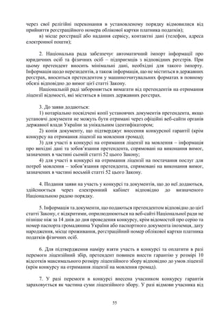 55
через свої релігійні переконання в установленому порядку відмовилися від
прийняття реєстраційного номера облікової картки платника податків);
в) місце реєстрації або надання сервісу, контактні дані (телефон, адреса
електронної пошти);
2. Національна рада забезпечує автоматичний імпорт інформації про
юридичних осіб та фізичних осіб – підприємців з відповідних реєстрів. При
цьому претендент вносить мінімальні дані, необхідні для такого імпорту.
Інформація щодо нерезидентів, а також інформація, що не міститься в державних
реєстрах, вноситься претендентом у машинозчитувальних форматах в повному
обсязі відповідно до вимог цієї статті Закону.
Національній раді забороняється вимагати від претендентів на отримання
ліцензії відомості, які містяться в інших державних реєстрах.
3. До заяви додаються:
1) нотаріально посвідчені копії установчих документів претендента, якщо
установчі документи не можуть бути отримані через офіційні веб-сайти органів
державної влади України за унікальним ідентифікатором;
2) копія документу, що підтверджує внесення конкурсної гарантії (крім
конкурсу на отримання ліцензії на мовлення громад);
3) для участі в конкурсі на отримання ліцензії на мовлення – інформація
про вихідні дані та зобов’язання претендента, спрямовані на виконання вимог,
зазначених в частині сьомій статті 52 цього Закону;
4) для участі в конкурсі на отримання ліцензії на постачання послуг для
потреб мовлення – зобов’язання претендента, спрямовані на виконання вимог,
зазначених в частині восьмій статті 52 цього Закону.
4. Подання заяви на участь у конкурсі та документів, що до неї додаються,
здійснюється через електронний кабінет відповідно до визначеного
Національною радою порядку.
5. Інформація та документи, що подаються претендентом відповідно до цієї
статті Закону, є відкритими, оприлюднюються на веб-сайті Національної ради не
пізніше ніж за 14 днів до дня проведення конкурсу, крім відомостей про серію та
номер паспорта громадянина України або паспортного документа іноземця, дату
народження, місце проживання, реєстраційний номер облікової картки платника
податків фізичних осіб.
6. Для підтвердження наміру взяти участь в конкурсі та оплатити в разі
перемоги ліцензійний збір, претендент повинен внести гарантію у розмірі 10
відсотків максимального розміру ліцензійного збору відповідно до умов ліцензії
(крім конкурсу на отримання ліцензії на мовлення громад).
7. У разі перемоги в конкурсі внесена учасником конкурсу гарантія
зараховується як частина суми ліцензійного збору. У разі відмови учасника від
 