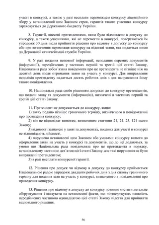 56
участі в конкурсі, а також у разі несплати переможцем конкурсу ліцензійного
збору у встановлений цим Законом строк, гарантія такого учасника конкурсу
зараховується до Державного бюджету України.
8. Гарантії, внесені претендентами, яким було відмовлено в допуску до
конкурсу, а також учасниками, які не перемогли в конкурсі, повертаються їм
упродовж 30 днів після прийняття рішення про відмову в допуску до конкурсу
або про визначення переможця конкурсу на підставі заяви, яка подається ними
до Державної казначейської служби України.
9. У разі подання неповної інформації, неподання окремих документів
(інформації), передбачених у частинах першій та третій цієї статті Закону,
Національна рада зобов’язана повідомити про це претендента не пізніше ніж на
десятий день після отримання заяви на участь у конкурсі. Для виправлення
недоліків претенденту надається десять робочих днів з дня направлення йому
такого повідомлення.
10. Національна рада своїм рішенням допускає до конкурсу претендентів,
що подали заяву та документи (інформацію), визначені в частинах першій та
третій цієї статті Закону.
11. Претендент не допускається до конкурсу, якщо:
1) заяву подано пізніше граничного терміну, визначеного в повідомленні
про проведення конкурсу;
2) він не відповідає вимогам, визначеним статтями 21, 24, 25, 121 цього
Закону;
3) відомості зазначені у заяві та документах, поданих для участі в конкурсі
не відповідають дійсності,
4) порушено встановлені цим Законом або умовами конкурсу вимоги до
оформлення заяви на участь у конкурсі та документів, що до неї додаються, за
умови що Національна рада повідомляла про це претендента в порядку,
встановленому частиною дев’ятою цієї статті Закону, але такі порушення не були
виправлені претендентом;
5) в разі несплати конкурсної гарантії.
12. Рішення про допуск чи відмову в допуску до конкурсу приймається
Національною радою упродовж двадцяти робочих днів з дня спливу граничного
терміну для подання заяв на участь у конкурсі, визначеного в повідомленні про
проведення конкурсу.
13. Рішення про відмову в допуску до конкурсу повинно містити детальне
обґрунтування і вказувати на встановлені факти, що підтверджують наявність
передбачених частиною одинадцятою цієї статті Закону підстав для прийняття
відповідного рішення.
 