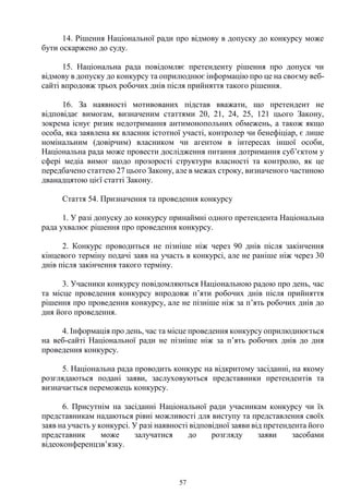 57
14. Рішення Національної ради про відмову в допуску до конкурсу може
бути оскаржено до суду.
15. Національна рада повідомляє претенденту рішення про допуск чи
відмову в допуску до конкурсу та оприлюднює інформацію про це на своєму веб-
сайті впродовж трьох робочих днів після прийняття такого рішення.
16. За наявності мотивованих підстав вважати, що претендент не
відповідає вимогам, визначеним статтями 20, 21, 24, 25, 121 цього Закону,
зокрема існує ризик недотримання антимонопольних обмежень, а також якщо
особа, яка заявлена як власник істотної участі, контролер чи бенефіціар, є лише
номінальним (довірчим) власником чи агентом в інтересах іншої особи,
Національна рада може провести дослідження питання дотримання суб’єктом у
сфері медіа вимог щодо прозорості структури власності та контролю, як це
передбачено статтею 27 цього Закону, але в межах строку, визначеного частиною
дванадцятою цієї статті Закону.
Стаття 54. Призначення та проведення конкурсу
1. У разі допуску до конкурсу принаймні одного претендента Національна
рада ухвалює рішення про проведення конкурсу.
2. Конкурс проводиться не пізніше ніж через 90 днів після закінчення
кінцевого терміну подачі заяв на участь в конкурсі, але не раніше ніж через 30
днів після закінчення такого терміну.
3. Учасники конкурсу повідомляються Національною радою про день, час
та місце проведення конкурсу впродовж п’яти робочих днів після прийняття
рішення про проведення конкурсу, але не пізніше ніж за п’ять робочих днів до
дня його проведення.
4. Інформація про день, час та місце проведення конкурсу оприлюднюється
на веб-сайті Національної ради не пізніше ніж за п’ять робочих днів до дня
проведення конкурсу.
5. Національна рада проводить конкурс на відкритому засіданні, на якому
розглядаються подані заяви, заслуховуються представники претендентів та
визначається переможець конкурсу.
6. Присутнім на засіданні Національної ради учасникам конкурсу чи їх
представникам надаються рівні можливості для виступу та представлення своїх
заяв на участь у конкурсі. У разі наявності відповідної заяви від претендента його
представник може залучатися до розгляду заяви засобами
відеоконференцзв’язку.
 