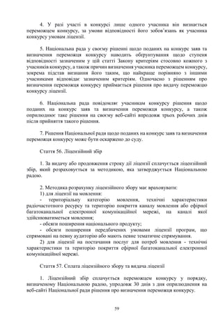 59
4. У разі участі в конкурсі лише одного учасника він визнається
переможцем конкурсу, за умови відповідності його зобов’язань як учасника
конкурсу умовам ліцензії.
5. Національна рада у своєму рішенні щодо поданих на конкурс заяв та
визначення переможця конкурсу наводить обґрунтування щодо ступеня
відповідності зазначеним у цій статті Закону критеріям стосовно кожного з
учасників конкурсу, а також причин визначення учасника переможцем конкурсу,
зокрема підстав визнання його таким, що найкраще порівняно з іншими
учасниками відповідає зазначеним критеріям. Одночасно з рішенням про
визначення переможця конкурсу приймається рішення про видачу переможцю
конкурсу ліцензії.
6. Національна рада повідомляє учасникам конкурсу рішення щодо
поданих на конкурс заяв та визначення переможця конкурсу, а також
оприлюднює таке рішення на своєму веб-сайті впродовж трьох робочих днів
після прийняття такого рішення.
7. Рішення Національної ради щодо поданих на конкурс заяв та визначення
переможця конкурсу може бути оскаржено до суду.
Стаття 56. Ліцензійний збір
1. За видачу або продовження строку дії ліцензії сплачується ліцензійний
збір, який розраховується за методикою, яка затверджується Національною
радою.
2. Методика розрахунку ліцензійного збору має враховувати:
1) для ліцензії на мовлення:
- територіальну категорію мовлення, технічні характеристики
радіочастотного ресурсу та територію покриття каналу мовлення або ефірної
багатоканальної електронної комунікаційної мережі, на каналі якої
здійснюватиметься мовлення;
- обсяги поширення національного продукту;
- обсяги поширення передбачених умовами ліцензії програм, що
спрямовані на певну аудиторію або мають певне тематичне спрямування.
2) для ліцензії на постачання послуг для потреб мовлення - технічні
характеристики та територію покриття ефірної багатоканальної електронної
комунікаційної мережі.
Стаття 57. Сплата ліцензійного збору та видача ліцензії
1. Ліцензійний збір сплачується переможцем конкурсу у порядку,
визначеному Національною радою, упродовж 30 днів з дня оприлюднення на
веб-сайті Національної ради рішення про визначення переможця конкурсу.
 