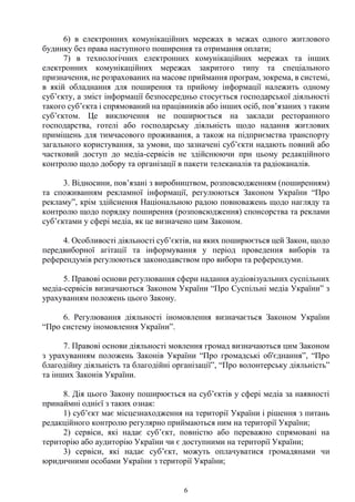 6
6) в електронних комунікаційних мережах в межах одного житлового
будинку без права наступного поширення та отримання оплати;
7) в технологічних електронних комунікаційних мережах та інших
електронних комунікаційних мережах закритого типу та спеціального
призначення, не розрахованих на масове приймання програм, зокрема, в системі,
в якій обладнання для поширення та прийому інформації належить одному
суб’єкту, а зміст інформації безпосередньо стосується господарської діяльності
такого суб’єкта і спрямований на працівників або інших осіб, пов’язаних з таким
суб’єктом. Це виключення не поширюється на заклади ресторанного
господарства, готелі або господарську діяльність щодо надання житлових
приміщень для тимчасового проживання, а також на підприємства транспорту
загального користування, за умови, що зазначені суб’єкти надають повний або
частковий доступ до медіа-сервісів не здійснюючи при цьому редакційного
контролю щодо добору та організації в пакети телеканалів та радіоканалів.
3. Відносини, пов’язані з виробництвом, розповсюдженням (поширенням)
та споживанням рекламної інформації, регулюються Законом України “Про
рекламу”, крім здійснення Національною радою повноважень щодо нагляду та
контролю щодо порядку поширення (розповсюдження) спонсорства та реклами
суб’єктами у сфері медіа, як це визначено цим Законом.
4. Особливості діяльності суб’єктів, на яких поширюється цей Закон, щодо
передвиборної агітації та інформування у період проведення виборів та
референдумів регулюються законодавством про вибори та референдуми.
5. Правові основи регулювання сфери надання аудіовізуальних суспільних
медіа-сервісів визначаються Законом України “Про Суспільні медіа України” з
урахуванням положень цього Закону.
6. Регулювання діяльності іномовлення визначається Законом України
“Про систему іномовлення України”.
7. Правові основи діяльності мовлення громад визначаються цим Законом
з урахуванням положень Законів України “Про громадські об'єднання”, “Про
благодійну діяльність та благодійні організації”, “Про волонтерську діяльність”
та інших Законів України.
8. Дія цього Закону поширюється на суб’єктів у сфері медіа за наявності
принаймні однієї з таких ознак:
1) суб’єкт має місцезнаходження на території України і рішення з питань
редакційного контролю регулярно приймаються ним на території України;
2) сервіси, які надає суб’єкт, повністю або переважно спрямовані на
територію або аудиторію України чи є доступними на території України;
3) сервіси, які надає суб’єкт, можуть оплачуватися громадянами чи
юридичними особами України з території України;
 