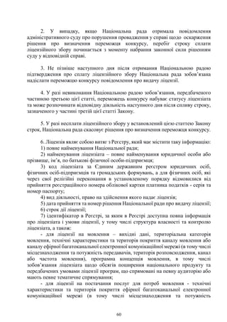 60
2. У випадку, якщо Національна рада отримала повідомлення
адміністративного суду про порушення провадження у справі щодо оскарження
рішення про визначення переможця конкурсу, перебіг строку сплати
ліцензійного збору починається з моменту набрання законної сили рішенням
суду у відповідній справі.
3. Не пізніше наступного дня після отримання Національною радою
підтвердження про сплату ліцензійного збору Національна рада зобов’язана
надіслати переможцю конкурсу повідомлення про видачу ліцензії.
4. У разі невиконання Національною радою зобов’язання, передбаченого
частиною третьою цієї статті, переможець конкурсу набуває статусу ліцензіата
та може розпочинати відповідну діяльність наступного дня після спливу строку,
зазначеного у частині третій цієї статті Закону.
5. У разі несплати ліцензійного збору у встановлений цією статтею Закону
строк, Національна рада скасовує рішення про визначення переможця конкурсу.
6. Ліцензія являє собою витяг з Реєстру, який має містити таку інформацію:
1) повне найменування Національної ради;
2) найменування ліцензіата – повне найменування юридичної особи або
прізвище, ім’я, по батькові фізичної особи-підприємця;
3) код ліцензіата за Єдиним державним реєстром юридичних осіб,
фізичних осіб-підприємців та громадських формувань, а для фізичних осіб, які
через свої релігійні переконання в установленому порядку відмовилися від
прийняття реєстраційного номера облікової картки платника податків - серія та
номер паспорту;
4) вид діяльності, право на здійснення якого надає ліцензія;
5) дата прийняття та номер рішення Національної ради про видачу ліцензії;
6) строк дії ліцензії;
7) ідентифікатор в Реєстрі, за яким в Реєстрі доступна повна інформація
про ліцензіата і умови ліцензії, у тому числі структура власності та контролю
ліцензіата, а також:
- для ліцензії на мовлення – вихідні дані, територіальна категорія
мовлення, технічні характеристики та територія покриття каналу мовлення або
каналу ефірної багатоканальної електронної комунікаційної мережі (в тому числі
місцезнаходження та потужність передавачів, територія розповсюдження, канал
або частота мовлення), програмна концепція мовлення, в тому числі
зобов’язання ліцензіата щодо обсягів поширення національного продукту та
передбачених умовами ліцензії програм, що спрямовані на певну аудиторію або
мають певне тематичне спрямування;
- для ліцензії на постачання послуг для потреб мовлення - технічні
характеристики та територія покриття ефірної багатоканальної електронної
комунікаційної мережі (в тому числі місцезнаходження та потужність
 