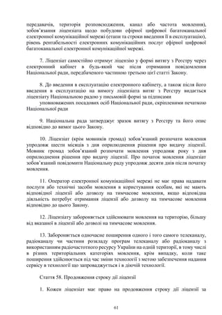 61
передавачів, територія розповсюдження, канал або частота мовлення),
зобов’язання ліцензіата щодо побудови ефірної цифрової багатоканальної
електронної комунікаційної мережі (етапи та строки введення її в експлуатацію),
рівень рентабельності електронних комунікаційних послуг ефірної цифрової
багатоканальної електронної комунікаційної мережі.
7. Ліцензіат самостійно отримує ліцензію у формі витягу з Реєстру через
електронний кабінет в будь-який час після отримання повідомлення
Національної ради, передбаченого частиною третьою цієї статті Закону.
8. До введення в експлуатацію електронного кабінету, а також після його
введення в експлуатацію на вимогу ліцензіата витяг з Реєстру видається
ліцензіату Національною радою у письмовій формі за підписами
уповноважених посадових осіб Національної ради, скріпленими печаткою
Національної ради
9. Національна рада затверджує зразок витягу з Реєстру та його опис
відповідно до вимог цього Закону.
10. Ліцензіат (крім мовників громад) зобов’язаний розпочати мовлення
упродовж шести місяців з дня оприлюднення рішення про видачу ліцензії.
Мовник громад зобов’язаний розпочати мовлення упродовж року з дня
оприлюднення рішення про видачу ліцензії. Про початок мовлення ліцензіат
зобов’язаний повідомити Національну раду упродовж десяти днів після початку
мовлення.
11. Оператор електронної комунікаційної мережі не має права надавати
послуги або технічні засоби мовлення в користування особам, які не мають
відповідної ліцензії або дозволу на тимчасове мовлення, якщо відповідна
діяльність потребує отримання ліцензії або дозволу на тимчасове мовлення
відповідно до цього Закону.
12. Ліцензіату забороняється здійснювати мовлення на територію, більшу
від вказаної в ліцензії або дозволі на тимчасове мовлення.
13. Забороняється одночасне поширення одного і того самого телеканалу,
радіоканалу чи частини розкладу програм телеканалу або радіоканалу з
використанням радіочастотного ресурсу України на одній території, в тому числі
в різних територіальних категоріях мовлення, крім випадку, коли таке
поширення здійснюється під час зміни технології з метою забезпечення надання
сервісу в технології що запроваджується і в діючій технології.
Стаття 58. Продовження строку дії ліцензії
1. Кожен ліцензіат має право на продовження строку дії ліцензії за
 