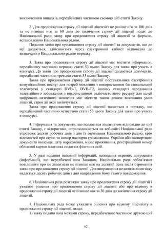 62
виключенням випадків, передбачених частиною сьомою цієї статті Закону.
2. Для продовження строку дії ліцензії ліцензіат не раніше ніж за 180 днів
та не пізніше ніж за 60 днів до закінчення строку дії ліцензії подає до
Національної ради заяву про продовження строку дії ліцензії за формою,
встановленою Національною радою.
Подання заяви про продовження строку дії ліцензії та документів, що до
неї додаються, здійснюється через електронний кабінет відповідно до
визначеного Національною радою порядку.
3. Заява про продовження строку дії ліцензії має містити інформацію,
передбачену частиною першою статті 53 цього Закону для заяви про участь в
конкурсі. До заяви про продовження строку дії ліцензії додаються документи,
передбачені частиною третьою статті 53 цього Закону.
Заява про продовження строку дії ліцензії постачальника електронних
комунікаційних послуг для потреб мовлення з використанням багатоканальної
телемережі у стандарті DVB-T, DVB-T2, іншому стандарті передавання
телевізійного зображення з використанням радіочастотного ресурсу для цілей
цифрового наземного мовлення має містити також докази виконання умов
ліцензії, строк дії якої закінчується.
Заява про продовження строку дії ліцензії подається в порядку, що
передбачений частиною четвертою статті 53 цього Закону для заяви про участь
в конкурсі.
4. Інформація та документи, що подаються ліцензіатом відповідно до цієї
статті Закону, є відкритими, оприлюднюються на веб-сайті Національної ради
упродовж десяти робочих днів з дня їх отримання Національною радою, крім
відомостей про серію та номер паспорта громадянина України або паспортного
документа іноземця, дату народження, місце проживання, реєстраційний номер
облікової картки платника податків фізичних осіб.
5. У разі подання неповної інформації, неподання окремих документів
(інформації), що передбачені цим Законом, Національна рада зобов’язана
повідомити про це ліцензіата не пізніше ніж на десятий день після отримання
заяви про продовження строку дії ліцензії. Для виправлення недоліків ліцензіату
надається десять робочих днів з дня направлення йому такого повідомлення.
6. Національна рада розглядає заяву про продовження строку дії ліцензії і
ухвалює рішення про продовження строку дії ліцензії або про відмову в
продовженні строку дії ліцензії не пізніше ніж за 30 днів до закінчення строку дії
ліцензії.
7. Національна рада може ухвалити рішення про відмову ліцензіату в
продовженні строку дії ліцензії, якщо:
1) заяву подано поза межами строку, передбаченого частиною другою цієї
 