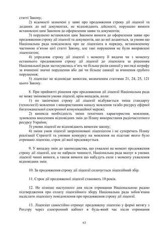 63
статті Закону;
2) відомості зазначені у заяві про продовження строку дії ліцензії та
доданих до неї документах, не відповідають дійсності, порушено вимоги
встановлені цим Законом до оформлення заяви та документів;
3) порушено встановлені цим Законом вимоги до оформлення заяви про
продовження строку дії ліцензії та документів, що до неї додаються, за умови що
Національна рада повідомляла про це ліцензіата в порядку, встановленому
частиною п’ятою цієї статті Закону, але такі порушення не були виправлені
ліцензіатом;
4) упродовж строку дії ліцензії з моменту її видачи чи з моменту
останнього продовження строку дії ліцензії до ліцензіата за рішенням
Національної ради застосувались п’ять чи більше разів санкції у вигляді штрафу
за вчиненні значні порушення або дві чи більше санкції за вчинення грубого
порушення;
5) ліцензіат не відповідає вимогам, визначеним статтями 21, 24, 25, 121
цього Закону.
8. При прийнятті рішення про продовження дії ліцензії Національна рада
не може змінювати умови ліцензії, крім випадків, коли:
1) по закінченні строку дії ліцензії відбувається зміна стандарту
(технології) мовлення з використанням каналу мовлення та/або ресурсу ефірної
багатоканальної електронної комунікаційної мережі;
2) виникла необхідність зміни технічних характеристик мовлення,
зумовлена внесенням відповідних змін до Плану використання радіочастотного
ресурсу України;
3) умови ліцензії не відповідають вимогам закону;
4) зміни умов ліцензії запропоновані ліцензіатом і не суперечать Плану
реалізації Стратегії та умовам конкурсу на мовлення на підставі якого було
отримано ліцензію, строк дії якої продовжується.
9. У випадку змін до законодавства, що ухвалені на момент продовження
строку дії ліцензії, але не набрали чинності, Національна рада вказує в умовах
ліцензії чинні вимоги, а також вимоги що набудуть сили з моменту ухвалення
відповідних змін.
10. За продовження строку дії ліцензії сплачується ліцензійний збір.
11. Строк дії продовженої ліцензії становить 10 років.
12. Не пізніше наступного дня після отримання Національною радою
підтвердження про сплату ліцензійного збору Національна рада зобов’язана
надіслати ліцензіату повідомлення про продовження строку дії ліцензії.
13. Ліцензіат самостійно отримує продовжену ліцензію у формі витягу з
Реєстру через електронний кабінет в будь-який час після отримання
 