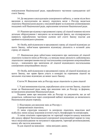 64
повідомлення Національної ради, передбаченого частиною одинадцятою цієї
статті Закону.
14. До введення в експлуатацію електронного кабінету, а також після його
введення в експлуатацію на вимогу ліцензіата витяг з Реєстру видається
ліцензіату Національною радою у письмовій формі за підписами уповноважених
посадових осіб Національної ради, скріпленими печаткою Національної ради.
15. Рішення про відмову в продовженні строку дії ліцензії повинно містити
детальне обґрунтування і вказувати на встановлені факти, що підтверджують
наявність передбачених частиною сьомою цієї статті Закону підстав для
прийняття відповідного рішення.
16. Особа, якій відмовлено в продовженні строку дії ліцензії відповідно до
цього Закону, зобов’язана припинити відповідну діяльність в останній день
строку дії ліцензії.
17. Національна рада зобов’язана повідомити про закінчення дії ліцензії
ліцензіата та внести зміни до Реєстру, а у випадку якщо діяльність здійснювалась
ліцензіатом з використанням послуг постачальника електронних комунікаційних
послуг, - повідомити про закінчення дії ліцензії відповідного постачальника
електронних комунікаційних послуг.
18. Особа, якій відмовлено в продовженні строку дії ліцензії відповідно до
цього Закону, має право брати участь в конкурсі на отримання ліцензії на
загальних підставах відповідно до вимог цього Закону.
Стаття 59. Внесення змін до Реєстру щодо ліцензіатів та умов ліцензії
1. У разі виникнення підстав, передбачених цією статтею Закону, ліцензіат
подає до Національної ради заяву про внесення змін до Реєстру за формою,
встановленою рішенням Національної ради.
Подання заяви про внесення змін до Реєстру та документів, що до неї
додаються, здійснюється через електронний кабінет відповідно до визначеного
Національною радою порядку.
2. Підставами для внесення змін до Реєстру є:
1) реорганізація ліцензіата;
2) зміна структури власності та контролю ліцензіата, внаслідок якої
відбулись зміни складу власників істотної участі, бенефіціарів чи контролерів;
3) зміна технічних характеристик чи території покриття каналу мовлення
або каналу ефірної багатоканальної електронної комунікаційної мережі (в тому
числі місцезнаходження чи потужності передавачів, території розповсюдження,
каналу або частоти мовлення);
4) для ліцензії на мовлення – зміна вихідних даних;
 