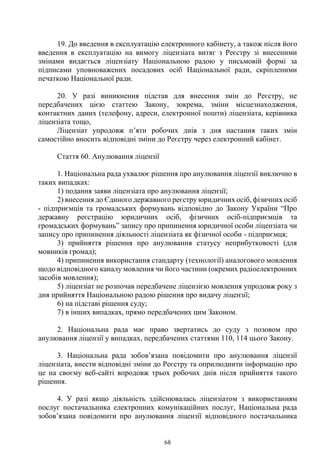 68
19. До введення в експлуатацію електронного кабінету, а також після його
введення в експлуатацію на вимогу ліцензіата витяг з Реєстру зі внесеними
змінами видається ліцензіату Національною радою у письмовій формі за
підписами уповноважених посадових осіб Національної ради, скріпленими
печаткою Національної ради.
20. У разі виникнення підстав для внесення змін до Реєстру, не
передбачених цією статтею Закону, зокрема, зміни місцезнаходження,
контактних даних (телефону, адреси, електронної пошти) ліцензіата, керівника
ліцензіата тощо,
Ліцензіат упродовж п’яти робочих днів з дня настання таких змін
самостійно вносить відповідні зміни до Реєстру через електронний кабінет.
Стаття 60. Анулювання ліцензії
1. Національна рада ухвалює рішення про анулювання ліцензії виключно в
таких випадках:
1) подання заяви ліцензіата про анулювання ліцензії;
2) внесення до Єдиного державного реєстру юридичних осіб, фізичних осіб
- підприємців та громадських формувань відповідно до Закону України “Про
державну реєстрацію юридичних осіб, фізичних осіб-підприємців та
громадських формувань” запису про припинення юридичної особи ліцензіата чи
запису про припинення діяльності ліцензіата як фізичної особи - підприємця;
3) прийняття рішення про анулювання статусу неприбутковості (для
мовників громад);
4) припинення використання стандарту (технології) аналогового мовлення
щодо відповідного каналу мовлення чи його частини (окремих радіоелектронних
засобів мовлення);
5) ліцензіат не розпочав передбачене ліцензією мовлення упродовж року з
дня прийняття Національною радою рішення про видачу ліцензії;
6) на підставі рішення суду;
7) в інших випадках, прямо передбачених цим Законом.
2. Національна рада має право звертатись до суду з позовом про
анулювання ліцензії у випадках, передбачених статтями 110, 114 цього Закону.
3. Національна рада зобов’язана повідомити про анулювання ліцензії
ліцензіата, внести відповідні зміни до Реєстру та оприлюднити інформацію про
це на своєму веб-сайті впродовж трьох робочих днів після прийняття такого
рішення.
4. У разі якщо діяльність здійснювалась ліцензіатом з використанням
послуг постачальника електронних комунікаційних послуг, Національна рада
зобов’язана повідомити про анулювання ліцензії відповідного постачальника
 