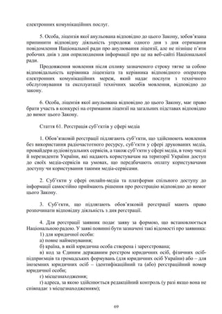 69
електронних комунікаційних послуг.
5. Особа, ліцензія якої анульована відповідно до цього Закону, зобов’язана
припинити відповідну діяльність упродовж одного дня з дня отримання
повідомлення Національної ради про анулювання ліцензії, але не пізніше п’яти
робочих днів з дня оприлюднення інформації про це на веб-сайті Національної
ради.
Продовження мовлення після спливу зазначеного строку тягне за собою
відповідальність керівника ліцензіата та керівника відповідного оператора
електронних комунікаційних мереж, який надає послуги з технічного
обслуговування та експлуатації технічних засобів мовлення, відповідно до
закону.
6. Особа, ліцензія якої анульована відповідно до цього Закону, має право
брати участь в конкурсі на отримання ліцензії на загальних підставах відповідно
до вимог цього Закону.
Стаття 61. Реєстрація суб’єктів у сфері медіа
1. Обов’язковій реєстрації підлягають суб’єкти, що здійснюють мовлення
без використання радіочастотного ресурсу, суб’єкти у сфері друкованих медіа,
провайдери аудіовізуальних сервісів, а також суб’єкти у сфері медіа, в тому числі
й нерезиденти України, які надають користувачам на території України доступ
до своїх медіа-сервісів на умовах, що передбачають оплату користувачами
доступу чи користування такими медіа-сервісами.
2. Суб’єкти у сфері онлайн-медіа та платформи спільного доступу до
інформації самостійно приймають рішення про реєстрацію відповідно до вимог
цього Закону.
3. Суб’єкти, що підлягають обов’язковій реєстрації мають право
розпочинати відповідну діяльність з дня реєстрації.
4. Для реєстрації заявник подає заяву за формою, що встановлюється
Національною радою. У заяві повинні бути зазначені такі відомості про заявника:
1) для юридичної особи:
а) повне найменування;
б) країна, в якій юридична особа створена і зареєстрована;
в) код за Єдиним державним реєстром юридичних осіб, фізичних осіб-
підприємців та громадських формувань (для юридичних осіб України) або – для
іноземних юридичних осіб – ідентифікаційний та (або) реєстраційний номер
юридичної особи;
г) місцезнаходження;
ґ) адреса, за якою здійснюється редакційний контроль (у разі якщо вона не
співпадає з місцезнаходженням);
 