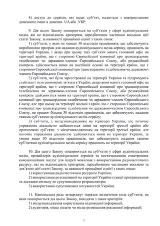 7
4) доступ до сервісів, які надає суб’єкт, надається з використанням
доменного імені в доменах .UA або .УКР.
9. Дія цього Закону поширюється на суб’єктів у сфері аудіовізуальних
медіа, які не відповідають критеріям, передбаченим частиною восьмою цієї
статті Закону, за наявності принаймні однієї з таких ознак:
1) суб’єкти, у яких не менше 30 відсотків працівників, що забезпечують
виробництво програм для надання аудіовізуального медіа-сервісу, працюють на
території України, і якщо при цьому такі суб’єкти мають головний офіс на
території країни, що є стороною Європейської конвенції про транскордонне
телебачення чи державою-членом Європейського Союзу, або редакційний
контроль здійснюється ними на постійній основі на території країни, що є
стороною Європейської конвенції про транскордонне телебачення чи державою-
членом Європейського Союзу;
2) суб’єкти, які були зареєстровані на території України та підтримують
стабільні і тісні економічні зв’язки в Україні, якщо вони мають головний офіс на
території країни, що є стороною Європейської конвенції про транскордонне
телебачення чи державою-членом Європейського Союзу, або редакційний
контроль здійснюється ними на території країни, що є стороною Європейської
конвенції про транскордонне телебачення чи державою-членом Європейського
Союзу, але при цьому на території жодної з країн, що є стороною Європейської
конвенції про транскордонне телебачення чи державою-членом Європейського
Союзу, не працює більше 30 відсотків працівників, що забезпечують надання
такими суб’єктами аудіовізуального медіа-сервісу;
3) суб’єкти, з місцезнаходженням на території України, але поточне
управління діяльністю здійснюється ними на території третьої країни або
протилежно суб’єкти, з місцезнаходженням на території третьої країни, але
поточне управління діяльністю здійснюється ними на території України, за
умови якщо 30 відсотків працівників, що забезпечують надання такими
суб’єктами аудіовізуального медіа-сервісу працюють на території України;
10. Дія цього Закону поширюється на суб’єктів у сфері аудіовізуальних
медіа, провайдерів аудіовізуальних сервісів та постачальників електронних
комунікаційних послуг для потреб мовлення з використанням радіочастотного
ресурсу, які не відповідають критеріям, передбаченим частинами восьмою та
дев’ятою цієї статті Закону, за наявності принаймні однієї з таких ознак:
1) користування радіочастотним ресурсом України;
2) використання розташованої на території України станції програмування
та доставки сигналу до супутникового ретранслятора;
3) використання супутникових потужностей України.
11. Національна рада затверджує порядок визначення кола суб’єктів, на
яких поширюється дія цього Закону, виходячи з таких критеріїв:
1) місцезнаходження користувачів відповідної інформації;
2) аудиторія, місце оплати чи місце розміщення рекламної інформації;
 