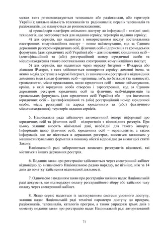71
межах яких розповсюджуються телеканали або радіоканали, або територія
України); загальна кількість телеканалів та радіоканалів; перелік телеканалів та
радіоканалів, що плануються до розповсюдження;
д) провайдери платформ спільного доступу до інформації - вихідні дані;
технологія, що застосовується для надання сервісу; територія надання сервісу;
4) для сервісів, що надаються з використанням послуг постачальника
електронних комунікаційних послуг – повне найменування, код за Єдиним
державним реєстром юридичних осіб, фізичних осіб-підприємців та громадських
формувань (для юридичних осіб України) або – для іноземних юридичних осіб –
ідентифікаційний та (або) реєстраційний номер юридичної особи та
місцезнаходження такого постачальника електронних комунікаційних послуг;
5) для сервісів, що надаються через мережу Інтернет - ІP-адреса або
діапазон IP-адрес, з яких здійснюється поширення сервісу; доменні імена, за
якими медіа доступне в мережі Інтернет, із зазначенням реєстрантів відповідних
доменних імен (щодо фізичних осіб – прізвище, ім’я, по батькові (за наявності),
громадянство, місце проживання, щодо юридичних осіб – повне найменування,
країна, в якій юридична особа створена і зареєстрована, код за Єдиним
державним реєстром юридичних осіб та фізичних осіб-підприємців та
громадських формувань (для юридичних осіб України) або – для іноземних
юридичних осіб – ідентифікаційний та (або) реєстраційний номер юридичної
особи, місце реєстрації та адреса юридичного та (або) фактичного
місцезнаходження); територія надання сервісів.
5. Національна рада забезпечує автоматичний імпорт інформації про
юридичних осіб та фізичних осіб – підприємців з відповідних реєстрів. При
цьому заявник вносить мінімальні дані, необхідні для такого імпорту.
Інформація щодо фізичних осіб, юридичних осіб – нерезидентів, а також
інформація, що не міститься в державних реєстрах, вноситься заявником у
машинозчитувальних форматах в повному обсязі відповідно до вимог цієї статті
Закону.
Національній раді забороняється вимагати реєстрантів відомості, які
містяться в інших державних реєстрах.
6. Подання заяви про реєстрацію здійснюється через електронний кабінет
відповідно до визначеного Національною радою порядку, не пізніше, ніж за 14
днів до початку здійснення відповідної діяльності.
7. Одночасно з поданням заяви про реєстрацію заявник надає Національній
раді документ, що підтверджує оплату реєстраційного збору або здійснює таку
оплату через електронний кабінет.
8. Якщо сервіс надається із застосуванням системи умовного доступу,
заявник надає Національній раді технічні параметри доступу до програм,
радіоканалів, телеканалів, каталогів програм, а також упродовж трьох днів з
моменту подання заяви про реєстрацію надає Національній раді авторизований
 