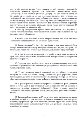 72
доступ або надсилає картки (коди) доступу до всіх програм, радіоканалів,
телеканалів, каталогів програм для здійснення Національною радою
моніторингу. Якщо система умовного доступу на час подання заяви на
реєстрацію не впроваджена, значена інформація та картки доступу надаються
Національній раді не пізніше трьох робочих днів з моменту введення системи
умовного доступу в експлуатацію. У випадку зміни системи умовного доступу,
заявник зобов’язаний надати Національній раді оновлені технічні параметри
доступу, провести авторизацію або надати картки (коди) доступу упродовж 14
днів, з дня запровадження таких змін.
У випадку використання приймального обладнання, яке несумісне з
іншими типами наявного на ринку обладнання, заявник надає Національній раді
екземпляр такого обладнання.
9. Заявник може включити до заяви про реєстрацію кілька видів діяльності
і технологій надання сервісів, які він планує здійснювати.
10. За реєстрацію суб’єктів у сфері медіа стягується реєстраційний збір у
розмірі прожиткового мінімуму для працездатних осіб на день реєстрації, що
встановлена станом на 1 січня року, у якому подається заява про реєстрацію.
11. У разі включення до заяви про реєстрацію кількох видів діяльності у
сфері медіа, що здійснюються одним заявником, реєстраційний збір стягується в
однократному розмірі.
12. Впродовж одного робочого дня після отримання заяви про реєстрацію
Національна рада повідомляє заявника про реєстраційний номер поданої заяви
та дату отримання заяви.
13. У разі отримання повної інформації, що передбачена в частинах
четвертій та сьомій цієї статті Закону, Національна рада упродовж десяти
робочих днів з дня отримання заяви ухвалює рішення про реєстрацію суб’єкта у
сфері медіа, вносить відомості про це до Реєстру та повідомляє про це заявника.
14. У разі отримання неповної інформації, Національна рада упродовж
десяти робочих днів з дня отримання заяви повідомляє про це заявника з
наведенням переліку відсутньої інформації. Після усунення недоліків
Національна рада ухвалює рішення відповідно до частини тринадцятої цієї статті
Закону.
15. Заявник набуває статусу суб’єкта у сфері медіа та може розпочинати
відповідну діяльність з дня внесення до Реєстру інформації про реєстрацію
суб’єкта у сфері медіа. Суб’єкти, визначені у частині другій цієї статті Закону
для цілей цього Закону вважаються суб’єктами у сфері медіа з моменту початку
відповідної діяльності.
 