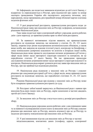 73
16. Інформація, що подається заявником відповідно до цієї статті Закону, є
відкритою та оприлюднюється в Реєстрі, крім відомостей про серію та номер
паспорта громадянина України або паспортного документа іноземця, дату
народження, місце проживання, реєстраційний номер облікової картки платника
податків фізичних осіб.
17. У разі реорганізації реєстранта, правонаступник реєстранта подає до
Національної ради заяву про внесення змін до Реєстру за формою, встановленою
рішенням Національної ради.
Така заява подається через електронний кабінет упродовж десяти робочих
днів з дати переходу до правонаступника прав та обов’язків реєстранта.
18. За наявності мотивованих підстав вважати, що правонаступник
реєстранта не відповідає вимогам, що визначені у статтях 21, 25, 121 цього
Закону, зокрема існує ризик недотримання антимонопольних обмежень, а також
якщо особа, яка заявлена як власник істотної участі, контролер чи бенефіціар, є
лише номінальним (довірчим) власником чи агентом в інтересах іншої особи,
Національна рада може провести дослідження питання дотримання суб’єктом у
сфері медіа вимог щодо прозорості структури власності та контролю, як це
передбачено статтею 27 цього Закону. На час проведення процедури
дослідження питання дотримання вимог щодо прозорості структури власності та
контролю, Національна рада вправі зупинити розгляд заяви про внесення змін до
Реєстру, про що приймається відповідне рішення.
19. Національна рада відмовляє у внесенні змін до Реєстру і ухвалює
рішення про скасування реєстрації суб’єкта у сфері медіа, якщо правонаступник
реєстранта не відповідає вимогам, що передбачені статтями 21, 25, 121 цього
Закону.
Рішення Національної ради про відмову у внесенні змін до Реєстру може
бути оскаржене правонаступником реєстранта до суду.
20. Реєстрант зобов’язаний звернутись до Національної ради з заявою про
внесення будь-яких інших змін до Реєстру, окрім зазначених в частині двадцять
третій цієї статті Закону).
21. За внесення змін до Реєстру стягується плата у розмірі реєстраційного
збору.
22. Національна рада упродовж десяти робочих днів з дня отримання заяви
та за наявності підтвердження сплати плати за внесення змін до Реєстру ухвалює
рішення про внесення змін до Реєстру, вносить відомості про це до Реєстру та
надсилає реєстранту повідомлення про внесення змін до Реєстру.
23. У разі виникнення підстав для внесення змін до Реєстру в частині
місцезнаходження, контактних даних (телефону, адреси, електронної
 