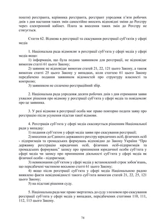 74
пошти) реєстранта, керівника реєстранта, реєстрант упродовж п’яти робочих
днів з дня настання таких змін самостійно вносить відповідні зміни до Реєстру
через електронний кабінет. Плата за внесення таких змін до Реєстру не
стягується.
Стаття 62. Відмова в реєстрації та скасування реєстрації суб’єктів у сфері
медіа
1. Національна рада відмовляє в реєстрації суб’єкта у сфері медіа у сфері
медіа якщо:
1) інформація, що була подана заявником для реєстрації, не відповідає
вимогам статті 61 цього Закону;
2) заявник не відповідає вимогам статей 21, 22, 121 цього Закону, а також
вимогам статті 25 цього Закону у випадках, коли статтею 61 цього Закону
передбачено подання заявником відомостей про структуру власності та
контролю;
3) заявником не сплачено реєстраційний збір.
2. Національна рада упродовж десяти робочих днів з дня отримання заяви
ухвалює рішення про відмову у реєстрації суб’єкта у сфері медіа та повідомляє
про це заявника.
3. У разі відмови в реєстрації особа має право повторно подати заяву про
реєстрацію після усунення підстав такої відмови.
4. Реєстрація суб’єкта у сфері медіа скасовується рішенням Національної
ради у випадку:
1) подання суб’єктом у сфері медіа заяви про скасування реєстрації;
2) внесення до Єдиного державного реєстру юридичних осіб, фізичних осіб
- підприємців та громадських формувань відповідно до Закону України “Про
державну реєстрацію юридичних осіб, фізичних осіб-підприємців та
громадських формувань” запису про припинення юридичної особи суб’єкта у
сфері медіа чи запису про припинення діяльності суб’єкта у сфері медіа як
фізичної особи - підприємця;
3) невиконання суб’єктом у сфері медіа у встановлений строк зобов’язань,
що передбачені частиною восьмою статті 61 цього Закону;
4) якщо після реєстрації суб’єкта у сфері медіа Національною радою
виявлено факти невідповідності такого суб’єкта вимогам статей 21, 22, 25, 121
цього Закону;
5) на підставі рішення суду.
5. Національна рада має право звертатись до суду з позовом про скасування
реєстрації суб’єкта у сфері медіа у випадках, передбачених статтями 110, 111,
112, 113 цього Закону.
 