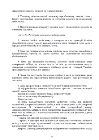 76
передбачених законом дозволів на їх експлуатацію.
8. У випадку зміни технології, в порядку передбаченому статтею 11 цього
Закону, допускається надання дозволів на тимчасове мовлення за попередньою
технологією.
9. Національна рада затверджує порядок видачі та анулювання дозволу на
тимчасове мовлення.
Стаття 64. Реєстрація іноземних лінійних медіа
1. Іноземні лінійні медіа можуть поширюватись на території України
провайдерами аудіовізуальних сервісів виключно після реєстрації таких медіа у
порядку, встановленому цією статтею Закону.
2. Заява про реєстрацію іноземного лінійного медіа подається провайдером
аудіовізуальних сервісів чи іншою особою, яка уповноважена іноземним
лінійним медіа.
3. Заява про реєстрацію іноземного лінійного медіа подається через
електронний кабінет, не пізніше ніж за 30 днів до запланованого початку
поширення відповідного іноземного лінійного медіа на території України,
провайдером аудіовізуальних сервісів.
4. Заява про реєстрацію іноземного лінійного медіа не подається, якщо
відповідне медіа вже зареєстроване Національною радою і така реєстрація не
скасована.
5. Заява про реєстрацію іноземного лінійного медіа повинна містити:
1) інформацію про заявника, передбачену пунктом 1 частини четвертої
статті 61 цього Закону;
2) опис іноземного лінійного медіа, що реєструється:
а) назва телеканалу або радіоканалу;
б) вихідні дані;
в) повне найменування іноземної юридичної особи, яка здійснює
редакційний контроль щодо медіа, країна, в якій така юридична особа створена і
зареєстрована, її ідентифікаційний та (або) реєстраційний номер,
місцезнаходження, адреса, за якою здійснюється редакційний контроль (у разі
якщо вона не співпадає з місцезнаходженням), контактні дані (телефон, адреса
електронної пошти);
г) країна походження іноземного лінійного медіа;
ґ) країна, з території якої здійснюється трансляція іноземного лінійного
медіа, у тому числі через супутниковий ретранслятор (якщо така країна відмінна
від зазначеної у підпункті «г»);
д) країна (країни) для користувачів якої призначене іноземне лінійне медіа;
 