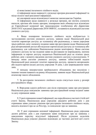 77
е) мова (мови) іноземного лінійного медіа;
є) інформація щодо наявності у розкладі програм рекламної інформації та
місце оплати такої рекламної інформації;
ж) декларація щодо відповідності вимогам законодавства України.
3) інформація щодо наявності у розкладі програм, які містять елементи
насилля, еротики або інших програм, поширення яких обмежується відповідно
до Європейської конвенції про транскордонне телебачення або Директиви
2010/13/ЄС в редакції Директиви 2018/1808/ЄС, та наявність відповідної системи
умовного доступу.
6. Якщо поширення іноземного лінійного медіа відбувається із
застосуванням системи умовного доступу, заявник надає Національній раді
технічні параметри доступу до телеканалу або радіоканалу, а також упродовж
трьох робочих днів з моменту подання заяви про реєстрацію надає Національній
раді авторизований доступ або надсилає картки (коди) доступу до телеканалу або
радіоканалу для здійснення Національною радою моніторингу. Якщо система
умовного доступу на час подання заяви на реєстрацію не впроваджена, значена
інформація та картки доступу надаються Національній раді не пізніше трьох
робочих днів з моменту введення системи умовного доступу в експлуатацію. У
випадку зміни системи умовного доступу, заявник зобов’язаний надати
Національній раді оновлені технічні параметри доступу, провести авторизацію
або надати картки (коди) доступу упродовж 14 днів, з дня запровадження таких
змін.
У випадку використання приймального обладнання, яке несумісне з
іншими типами наявного на ринку обладнання, заявник надає Національній раді
екземпляр такого обладнання.
7. За реєстрацію іноземного лінійного медіа стягується плата у розмірі
реєстраційного збору.
8. Впродовж одного робочого дня після отримання заяви про реєстрацію
Національна рада повідомляє заявника про реєстраційний номер поданої заяви
та дату отримання заяви.
9. У разі отримання повної інформації, що передбачена в частині п’ятій цієї
статті Закону, Національна рада упродовж двадцяти робочих днів з дня
отримання заяви ухвалює рішення про реєстрацію іноземного лінійного медіа,
вносить відомості про це до Реєстру, та повідомляє про це заявника.
10. У разі отримання неповної інформації, Національна рада упродовж
десяти робочих днів з дня отримання заяви повідомляє про це заявника з
наведенням переліку відсутньої інформації. Після усунення недоліків
Національна рада ухвалює рішення відповідно до частини дев’ятої цієї статті
Закону.
 