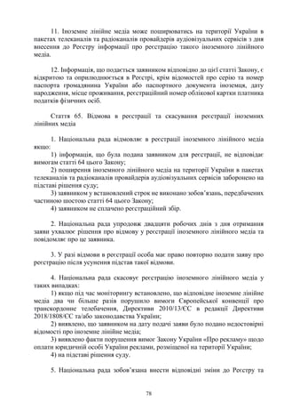 78
11. Іноземне лінійне медіа може поширюватись на території України в
пакетах телеканалів та радіоканалів провайдерів аудіовізуальних сервісів з дня
внесення до Реєстру інформації про реєстрацію такого іноземного лінійного
медіа.
12. Інформація, що подається заявником відповідно до цієї статті Закону, є
відкритою та оприлюднюється в Реєстрі, крім відомостей про серію та номер
паспорта громадянина України або паспортного документа іноземця, дату
народження, місце проживання, реєстраційний номер облікової картки платника
податків фізичних осіб.
Стаття 65. Відмова в реєстрації та скасування реєстрації іноземних
лінійних медіа
1. Національна рада відмовляє в реєстрації іноземного лінійного медіа
якщо:
1) інформація, що була подана заявником для реєстрації, не відповідає
вимогам статті 64 цього Закону;
2) поширення іноземного лінійного медіа на території України в пакетах
телеканалів та радіоканалів провайдерів аудіовізуальних сервісів заборонено на
підставі рішення суду;
3) заявником у встановлений строк не виконано зобов’язань, передбачених
частиною шостою статті 64 цього Закону;
4) заявником не сплачено реєстраційний збір.
2. Національна рада упродовж двадцяти робочих днів з дня отримання
заяви ухвалює рішення про відмову у реєстрації іноземного лінійного медіа та
повідомляє про це заявника.
3. У разі відмови в реєстрації особа має право повторно подати заяву про
реєстрацію після усунення підстав такої відмови.
4. Національна рада скасовує реєстрацію іноземного лінійного медіа у
таких випадках:
1) якщо під час моніторингу встановлено, що відповідне іноземне лінійне
медіа два чи більше разів порушило вимоги Європейської конвенції про
транскордонне телебачення, Директиви 2010/13/ЄС в редакції Директиви
2018/1808/ЄС та/або законодавства України;
2) виявлено, що заявником на дату подачі заяви було подано недостовірні
відомості про іноземне лінійне медіа;
3) виявлено факти порушення вимог Закону України «Про рекламу» щодо
оплати юридичній особі України реклами, розміщеної на території України;
4) на підставі рішення суду.
5. Національна рада зобов’язана внести відповідні зміни до Реєстру та
 