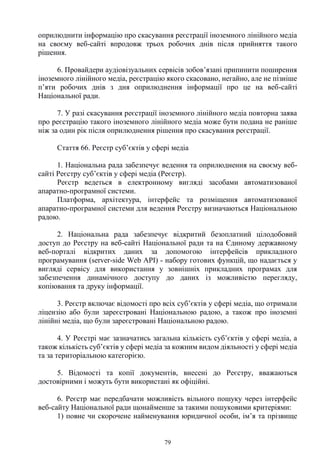 79
оприлюднити інформацію про скасування реєстрації іноземного лінійного медіа
на своєму веб-сайті впродовж трьох робочих днів після прийняття такого
рішення.
6. Провайдери аудіовізуальних сервісів зобов’язані припинити поширення
іноземного лінійного медіа, реєстрацію якого скасовано, негайно, але не пізніше
п’яти робочих днів з дня оприлюднення інформації про це на веб-сайті
Національної ради.
7. У разі скасування реєстрації іноземного лінійного медіа повторна заява
про реєстрацію такого іноземного лінійного медіа може бути подана не раніше
ніж за один рік після оприлюднення рішення про скасування реєстрації.
Стаття 66. Реєстр суб’єктів у сфері медіа
1. Національна рада забезпечує ведення та оприлюднення на своєму веб-
сайті Реєстру суб’єктів у сфері медіа (Реєстр).
Реєстр ведеться в електронному вигляді засобами автоматизованої
апаратно-програмної системи.
Платформа, архітектура, інтерфейс та розміщення автоматизованої
апаратно-програмної системи для ведення Реєстру визначаються Національною
радою.
2. Національна рада забезпечує відкритий безоплатний цілодобовий
доступ до Реєстру на веб-сайті Національної ради та на Єдиному державному
веб-порталі відкритих даних за допомогою інтерфейсів прикладного
програмування (server-side Web АРІ) - набору готових функцій, що надається у
вигляді сервісу для використання у зовнішніх прикладних програмах для
забезпечення динамічного доступу до даних із можливістю перегляду,
копіювання та друку інформації.
3. Реєстр включає відомості про всіх суб’єктів у сфері медіа, що отримали
ліцензію або були зареєстровані Національною радою, а також про іноземні
лінійні медіа, що були зареєстровані Національною радою.
4. У Реєстрі має зазначатись загальна кількість суб’єктів у сфері медіа, а
також кількість суб’єктів у сфері медіа за кожним видом діяльності у сфері медіа
та за територіальною категорією.
5. Відомості та копії документів, внесені до Реєстру, вважаються
достовірними і можуть бути використані як офіційні.
6. Реєстр має передбачати можливість вільного пошуку через інтерфейс
веб-сайту Національної ради щонайменше за такими пошуковими критеріями:
1) повне чи скорочене найменування юридичної особи, ім’я та прізвище
 