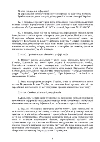 8
3) мова поширення інформації;
4) спрямування (призначення) змісту інформації на аудиторію України;
5) обмеження надання доступу до інформації в межах території України.
12. У випадку, якщо існує спір щодо юрисдикції, Національна рада може
вживати заходів, передбачених Європейською конвенцією про транскордонне
телебачення або Директивою 2010/13/ЄС в редакції Директиви 2018/1808/ЄС.
13. У випадку, якщо суб’єкт не підпадає під юрисдикцію України, проте
його діяльність зачіпає права та інтереси громадян України, Національна рада,
Центральна виборча комісія, центральний орган виконавчої влади, що
забезпечує формування та реалізує державну політику у сферах культури та
мистецтв, інші державні органи зобов’язані вжити усіх можливих заходів задля
встановлення механізму співрегулювання з таким суб’єктом шляхом укладення
відповідного меморандуму або договору.
Стаття 3. Правова основа діяльності у сфері медіа
1. Правову основу діяльності у сфері медіа становлять Конституція
України, Конвенція про захист прав людини і основоположних свобод,
Європейська конвенція про транскордонне телебачення, інші міжнародні
договори України, згода на обов’язковість яких надана Верховною Радою
України, цей Закон, Закони України “Про телекомунікації”, “Про радіочастотний
ресурс України”, “Про кінематографію”, “Про інформацію” та інші акти
законодавства України.
2. Якщо міжнародним договором України, згода на обов'язковість якого
надана Верховною Радою України, встановлено інші правила, ніж ті, що
передбачені цим Законом, то застосовуються правила міжнародного договору.
Стаття 4. Свобода діяльності у сфері медіа
1. Діяльність у сфері медіа ґрунтується на принципах свободи поширення
та отримання інформації, свободи діяльності суб’єктів у сфері медіа, у тому числі
вільного визначення змісту інформації, та свободи господарської діяльності.
2. Будь-які обмеження зазначених свобод можуть бути встановлені та
застосовані лише на підставі закону, якщо це є необхідним у демократичному
суспільстві, а відповідне обмеження є пропорційним (ненадмірним) відносно
мети, що переслідується. Обмеження зазначених свобод може здійснюватися
лише в інтересах національної безпеки, територіальної цілісності або
громадського порядку з метою запобігання заворушенням чи злочинам, для
охорони здоров’я населення, для захисту репутації або прав інших людей, для
запобігання розголошенню інформації, одержаної конфіденційно, або для
підтримання авторитету і неупередженості правосуддя.
 