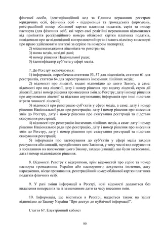 80
фізичної особи, ідентифікаційний код за Єдиним державним реєстром
юридичних осіб, фізичних осіб - підприємців та громадських формувань,
реєстраційний номер облікової картки платника податків, серія та номер
паспорта (для фізичних осіб, які через свої релігійні переконання відмовилися
від прийняття реєстраційного номера облікової картки платника податків,
повідомили про це відповідний контролюючий орган і мають відмітку в паспорті
про право здійснювати платежі за серією та номером паспорта);
2) місцезнаходження ліцензіата чи реєстранта;
3) назва медіа, вихідні дані;
4) номер рішення Національної ради;
5) ідентифікатор суб’єкта у сфері медіа.
7. До Реєстру включаються:
1) інформація, передбачена статтями 53, 57 для ліцензіатів, статтею 61 для
реєстрантів, статтею 64 для зареєстрованих іноземних лінійних медіа;
2) відомості про ліцензії, видані відповідно до цього Закону, а саме:
відомості про вид ліцензії, дату і номер рішення про видачу ліцензії, строк дії
ліцензії; дата і номер рішення про внесення змін до Реєстру; дату і номер рішення
про анулювання ліцензії та підстави анулювання; інформація про інші підстави
втрати чинності ліцензії;
3) відомості про реєстрацію суб’єктів у сфері медіа, а саме: дату і номер
рішення Національної ради про реєстрацію, дату і номер рішення про внесення
змін до Реєстру, дату і номер рішення про скасування реєстрації та підстави
скасування реєстрації;
4) відомості про реєстрацію іноземних лінійних медіа, а саме: дату і номер
рішення Національної ради про реєстрацію, дату і номер рішення про внесення
змін до Реєстру, дату і номер рішення про скасування реєстрації та підстави
скасування реєстрації;
5) інформація про застосування до суб’єктів у сфері медіа заходів
реагування або санкцій, передбачених цим Законом, у тому числі вид порушення
з посиланням на положення цього Закону, заходи (санкції), що були застосовані,
дата і номер відповідного рішення.
8. Відомості Реєстру є відкритими, крім відомостей про серію та номер
паспорта громадянина України або паспортного документа іноземця, дату
народження, місце проживання, реєстраційний номер облікової картки платника
податків фізичних осіб.
9. У разі зміни інформації в Реєстрі, нові відомості додаються без
видалення попередніх та із зазначенням дати та часу внесення змін.
10. Інформація, що міститься в Реєстрі, надається також на запит
відповідно до Закону України “Про доступ до публічної інформації”.
Стаття 67. Електронний кабінет
 