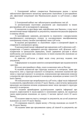 81
1. Електронний кабінет створюється Національною радою з метою
забезпечення ефективного механізму проведення ліцензійних та реєстраційних
дій, ефективної комунікації між Національною радою та суб’єктами у сфері
медіа.
2. Електронний кабінет має забезпечувати щонайменше такі дії:
1) автоматизацію підготовки документів для ліцензування та інших
реєстраційних дій та відтворення їх процедур;
2) заповнення та друк форм заяв, передбачених цим Законом, у тому числі
автоматичний імпорт інформації та документів у машинозчитувальних форматах
в повному обсязі;
3) ідентифікацію заявників, реєстрантів та ліцензіатів з використанням
кваліфікованого електронного підпису та альтернативних кваліфікованому
електронному підпису засобів ідентифікації таких суб’єктів;
4) ведення реєстраційних та ліцензійних справ в електронній формі та
створення їх електронного архіву;
5) автоматичний імпорт інформації про юридичних осіб та фізичних осіб –
підприємців з Єдиного державного реєстру юридичних осіб, фізичних осіб -
підприємців та громадських формувань, інших державних реєстрів в обсязі
необхідному для подання заяв, повідомлень та інших відомостей, відповідно до
вимог цього Закону;
6) перегляд суб’єктом у сфері медіа стану розгляду поданих ним
документів;
7) формування та подання запитів в електронній формі про надання витягів
з реєстру;
8) сплату реєстраційного збору, плати за внесення змін до Реєстру;
9) подання відомостей про структуру власності та контролю, заяви про
відсутність змін у структурі власності та контролю, оновлених відомостей про
зміни у структурі власності та контролю, повідомлення про виявлення помилок
у відомостях про структуру власності та контролю, відповідно до вимог статті 26
цього Закону;
10) повідомлення про витребування від суб’єктів у сфері медіа інформації
та документів, передбачених статтею 27 цього Закону, у разі початку проведення
процедури дослідження питання дотримання вимог щодо прозорості структури
власності та контролю;
11) подання провайдерами аудіовізуальних сервісів інформації про
кількість користувачів їх медіа-сервісів із зазначенням сервісів, які надаються
таким користувачам відповідно до пункту 4 частини третьої статті 22 цього
Закону;
12) подання заяви на участь у конкурсі та документів, що до неї додаються
відповідно до статті 53 цього Закону;
13) отримання ліцензії у формі витягу з Реєстру відповідно до статей 57,
58, 59 цього Закону;
14) подання заяви про продовження строку дії ліцензії та документів, що
 