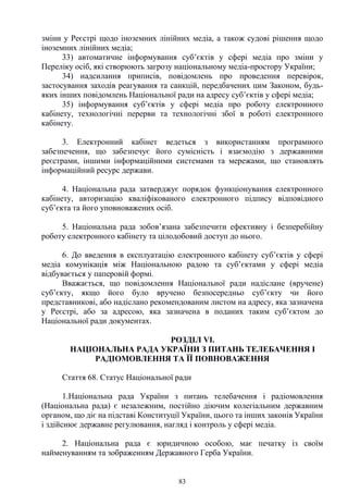 83
зміни у Реєстрі щодо іноземних лінійних медіа, а також судові рішення щодо
іноземних лінійних медіа;
33) автоматичне інформування суб’єктів у сфері медіа про зміни у
Переліку осіб, які створюють загрозу національному медіа-простору України;
34) надсилання приписів, повідомлень про проведення перевірок,
застосування заходів реагування та санкцій, передбачених цим Законом, будь-
яких інших повідомлень Національної ради на адресу суб’єктів у сфері медіа;
35) інформування суб’єктів у сфері медіа про роботу електронного
кабінету, технологічні перерви та технологічні збої в роботі електронного
кабінету.
3. Електронний кабінет ведеться з використанням програмного
забезпечення, що забезпечує його сумісність і взаємодію з державними
реєстрами, іншими інформаційними системами та мережами, що становлять
інформаційний ресурс держави.
4. Національна рада затверджує порядок функціонування електронного
кабінету, авторизацію кваліфікованого електронного підпису відповідного
суб’єкта та його уповноважених осіб.
5. Національна рада зобов’язана забезпечити ефективну і безперебійну
роботу електронного кабінету та цілодобовий доступ до нього.
6. До введення в експлуатацію електронного кабінету суб’єктів у сфері
медіа комунікація між Національною радою та суб’єктами у сфері медіа
відбувається у паперовій формі.
Вважається, що повідомлення Національної ради надіслане (вручене)
суб’єкту, якщо його було вручено безпосередньо суб’єкту чи його
представникові, або надіслано рекомендованим листом на адресу, яка зазначена
у Реєстрі, або за адресою, яка зазначена в поданих таким суб’єктом до
Національної ради документах.
РОЗДІЛ VI.
НАЦІОНАЛЬНА РАДА УКРАЇНИ З ПИТАНЬ ТЕЛЕБАЧЕННЯ І
РАДІОМОВЛЕННЯ ТА ЇЇ ПОВНОВАЖЕННЯ
Стаття 68. Статус Національної ради
1.Національна рада України з питань телебачення і радіомовлення
(Національна рада) є незалежним, постійно діючим колегіальним державним
органом, що діє на підставі Конституції України, цього та інших законів України
і здійснює державне регулювання, нагляд і контроль у сфері медіа.
2. Національна рада є юридичною особою, має печатку із своїм
найменуванням та зображенням Державного Герба України.
 
