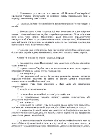 85
1. Національна рада складається з восьми осіб. Верховна Рада України і
Президент України призначають по половині складу Національної ради у
порядку, визначеному цим Законом.
2. Національна рада є повноважною в разі призначення не менше шести її
членів.
3. Повноваження члена Національної ради починаються з дня набрання
чинності рішення відповідного суб’єкта про його призначення. Після закінчення
п'яти років член (члени) Національної ради продовжує (продовжують)
виконувати обов’язки до дня призначення нового члена (членів) Національної
ради суб’єктом призначення, за винятком випадків дострокового припинення
повноважень члена Національної ради.
4. Одна і та сама особа не може бути призначена членом Національної ради
більше двох строків підряд незалежно від тривалості кожного з таких строків.
Стаття 72. Вимоги до членів Національної ради
1. Кандидатом у члени Національної ради може бути особа, яка відповідає
таким вимогам:
1) є громадянином України, на день призначення досягла тридцяти років,
проживає в Україні не менше п'яти останніх років;
2) має вищу освіту;
3) має управлінський досвід, бездоганну репутацію, володіє високими
морально-етичними якостями та здатна за станом здоров’я виконувати
повноваження члена Національної ради;
4) останні п’ять років працювала у сфері медіа або електронних
комунікацій;
5) володіє державною мовою.
2. Не може бути членом Національної ради особа, яка:
1) в установленому законом порядку визнана недієздатною або
дієздатність якої обмежена;
2) має судимість;
3) відповідно до вироку суду позбавлена права займатися діяльністю,
пов’язаною з виконанням функцій держави, або обіймати відповідні посади;
4) є власником істотної участі, контролером чи бенефіціаром ліцензіатів
або реєстрантів відповідно до цього Закону, а також ліцензіатів або реєстранітв
у сфері електронних комунікацій;
3. На час виконання своїх службових обов’язків член Національної ради не
може обіймати будь-які інші посади, у тому числі на громадських засадах, у
державних та недержавних органах, організаціях, установах та на підприємствах,
 