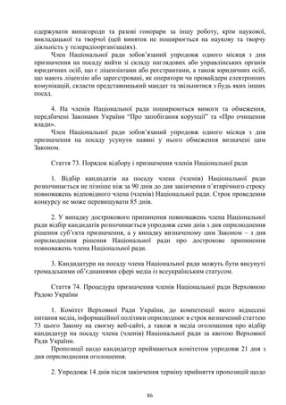 86
одержувати винагороди та разові гонорари за іншу роботу, крім наукової,
викладацької та творчої (цей виняток не поширюється на наукову та творчу
діяльність у телерадіоорганізаціях).
Член Національної ради зобов’язаний упродовж одного місяця з дня
призначення на посаду вийти зі складу наглядових або управлінських органів
юридичних осіб, що є ліцензіатами або реєстрантами, а також юридичних осіб,
що мають ліцензію або зареєстровані, як оператори чи провайдери електронних
комунікацій, скласти представницький мандат та звільнитися з будь яких інших
посад.
4. На членів Національної ради поширюються вимоги та обмеження,
передбачені Законами України “Про запобігання корупції” та «Про очищення
влади».
Член Національної ради зобов’язаний упродовж одного місяця з дня
призначення на посаду усунути наявні у нього обмеження визначені цим
Законом.
Стаття 73. Порядок відбору і призначення членів Національної ради
1. Відбір кандидатів на посаду члена (членів) Національної ради
розпочинається не пізніше ніж за 90 днів до дня закінчення п’ятирічного строку
повноважень відповідного члена (членів) Національної ради. Строк проведення
конкурсу не може перевищувати 85 днів.
2. У випадку дострокового припинення повноважень члена Національної
ради відбір кандидатів розпочинається упродовж семи днів з дня оприлюднення
рішення суб’єкта призначення, а у випадку визначеному цим Законом – з дня
оприлюднення рішення Національної ради про дострокове припинення
повноважень члена Національної ради.
3. Кандидатури на посаду члена Національної ради можуть бути висунуті
громадськими об’єднаннями сфері медіа із всеукраїнським статусом.
Стаття 74. Процедура призначення членів Національної ради Верховною
Радою України
1. Комітет Верховної Ради України, до компетенції якого віднесені
питання медіа, інформаційної політики оприлюднює в строк визначений статтею
73 цього Закону на своєму веб-сайті, а також в медіа оголошення про відбір
кандидатур на посаду члена (членів) Національної ради за квотою Верховної
Ради України.
Пропозиції щодо кандидатур приймаються комітетом упродовж 21 дня з
дня оприлюднення оголошення.
2. Упродовж 14 днів після закінчення терміну прийняття пропозицій щодо
 