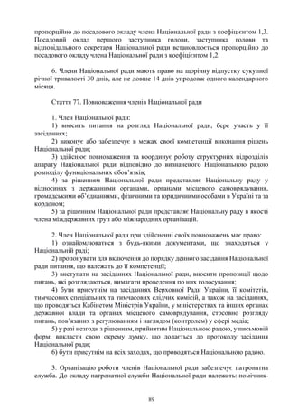 89
пропорційно до посадового окладу члена Національної ради з коефіцієнтом 1,3.
Посадовий оклад першого заступника голови, заступника голови та
відповідального секретаря Національної ради встановлюється пропорційно до
посадового окладу члена Національної ради з коефіцієнтом 1,2.
6. Члени Національної ради мають право на щорічну відпустку сукупної
річної тривалості 30 днів, але не довше 14 днів упродовж одного календарного
місяця.
Стаття 77. Повноваження членів Національної ради
1. Член Національної ради:
1) вносить питання на розгляд Національної ради, бере участь у її
засіданнях;
2) виконує або забезпечує в межах своєї компетенції виконання рішень
Національної ради;
3) здійснює повноваження та координує роботу структурних підрозділів
апарату Національної ради відповідно до визначеного Національною радою
розподілу функціональних обов’язків;
4) за рішенням Національної ради представляє Національну раду у
відносинах з державними органами, органами місцевого самоврядування,
громадськими об’єднаннями, фізичними та юридичними особами в Україні та за
кордоном;
5) за рішенням Національної ради представляє Національну раду в якості
члена міждержавних груп або міжнародних організацій.
2. Член Національної ради при здійсненні своїх повноважень має право:
1) ознайомлюватися з будь-якими документами, що знаходяться у
Національній раді;
2) пропонувати для включення до порядку денного засідання Національної
ради питання, що належать до її компетенції;
3) виступати на засіданнях Національної ради, вносити пропозиції щодо
питань, які розглядаються, вимагати проведення по них голосування;
4) бути присутнім на засіданнях Верховної Ради України, її комітетів,
тимчасових спеціальних та тимчасових слідчих комісій, а також на засіданнях,
що проводяться Кабінетом Міністрів України, у міністерствах та інших органах
державної влади та органах місцевого самоврядування, стосовно розгляду
питань, пов’язаних з регулюванням і наглядом (контролем) у сфері медіа;
5) у разі незгоди з рішенням, прийнятим Національною радою, у письмовій
формі викласти свою окрему думку, що додається до протоколу засідання
Національної ради;
6) бути присутнім на всіх заходах, що проводяться Національною радою.
3. Організацію роботи членів Національної ради забезпечує патронатна
служба. До складу патронатної служби Національної ради належать: помічник-
 
