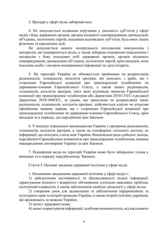 9
3. Цензура у сфері медіа забороняється.
4. Не допускається незаконне втручання у діяльність суб’єктів у сфері
медіа з боку державних органів, органів місцевого самоврядування, громадських
об’єднань, політичних партій, власників відповідних суб’єктів, будь-яких інших
фізичних та юридичних осіб.
Не допускається вимога попереднього погодження повідомлень і
матеріалів, які поширюються медіа, а також заборона поширення повідомлень і
матеріалів з боку посадових осіб державних органів, органів місцевого
самоврядування, громадських об’єднань, політичних партій, крім випадків, коли
посадова особа є автором поширюваної інформації чи дала інтерв'ю.
5. На території України не обмежується приймання чи ретрансляція
радіоканалів, телеканалів, каталогів програм, які походять з країн, що є
сторонами Європейської конвенції про транскордонне телебачення чи
державами-членами Європейського Союзу, а також інших радіоканалів,
телеканалів, каталогів програм, зміст яких відповідає вимогам Європейської
конвенції про транскордонне телебачення або Директиви 2010/13/ЄС в редакції
Директиви 2018/1808/ЄС, за умови, що трансляція чи ретрансляція таких
радіоканалів, телеканалів, каталогів програм, здійснюється однією чи кількома
офіційними мовами держав, що є сторонами Європейської конвенції про
транскордонне телебачення чи державами-членами Європейського Союзу, крім
випадків та в порядку, що передбачені цим Законом.
6. У випадку порушення законодавства України у програмах радіоканалів,
телеканалів, каталогів програм, а також на платформах спільного доступу до
інформації, що походять з-поза меж України, Національна рада здійснює заходи,
передбачені Європейською конвенцією про транскордонне телебачення, іншими
міжнародними договорами України та цим Законом.
7. Поширення медіа на території України може бути заборонене тільки у
випадках та в порядку передбаченому Законом.
Стаття 5. Основні завдання державної політики у сфері медіа
1. Основними завданнями державної політики у сфері медіа є:
1) забезпечення достовірності та збалансованості подачі інформації,
гарантування вільного і відкритого обговорення суспільно важливих проблем,
політичний плюралізм, а також забезпечення свободи діяльності у сфері медіа;
2) створення умов для задоволення та забезпечення інформаційних та
культурних прав та потреб громадян України, а також потреб етнічних українців,
які проживають за межами України;
3) захист державної мови;
4) захист користувачів інформації, особливо неповнолітніх, від шкідливого
 