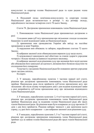 90
консультант та секретар голови Національної ради та один радник члена
Національної ради.
4. Посадовий оклад помічника-консультанта та секретаря голови
Національної ради встановлюється в розмірі ¼ від розміру окладу,
передбаченого частиною четвертою статті 76 цього Закону.
Стаття 78. Дострокове припинення повноважень члена Національної ради
1. Повноваження члена Національної ради припиняються достроково в
разі:
1) подання заяви суб’єкту призначення про звільнення з посади за власним
бажанням та копії відповідної заяви до Національної ради;
2) припинення ним громадянства України або виїзду на постійне
проживання за межі України;
3) порушення ним обмежень та заборон, передбачених статтею 72 цього
Закону;
4) набрання законної сили обвинувальним вироком суду щодо нього;
5) неможливості виконувати свої обов’язки за станом здоров’я упродовж
чотирьох і більше місяців за наявності медичного висновку;
6) набрання законної сили рішенням суду про визнання його недієздатним
або обмеження його цивільної дієздатності, визнання його безвісно відсутнім чи
оголошення його померлим;
7) неучасті у засіданнях Національної ради без поважних причин упродовж
трьох засідань поспіль;
8) смерті.
2. У випадку, передбаченому пунктом 1 частини першої цієї статті,
рішення про дострокове припинення повноважень члена Національної ради
приймає Національна рада після прийняття суб’єктом призначення акту про
звільнення або після спливу чотирнадцяти днів з дня подання відповідної заяви
у разі неприйняття суб’єктом призначення акту про звільнення відповідного
члена Національної ради.
3. У випадках, передбачених пунктами 2, 4 та 6 частини першої цієї статті,
рішення про дострокове припинення повноважень члена Національної ради
приймає Національна рада за поданням голови Національної ради або трьох
членів Національної ради. Це рішення може бути оскаржено до суду протягом 15
днів з дня його прийняття. Рішення набирає чинності з дня закінчення цього
строку, а у разі його оскарження - з дня набрання законної сили рішенням суду.
4. У випадках, передбачених пунктами 3, 5 та 7 частини першої цієї статті,
рішення про дострокове припинення повноважень члена Національної ради
приймає суд за заявою голови Національної ради або трьох членів Національної
ради.
 