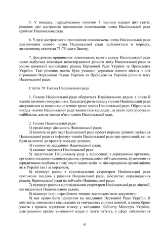 91
5. У випадку, передбаченому пунктом 8 частини першої цієї статті,
рішення про дострокове припинення повноважень члена Національної ради
приймає Національна рада.
6. У разі дострокового припинення повноважень члена Національної ради
призначення нового члена Національної ради здійснюється в порядку,
визначеному статтями 73-75 цього Закону.
7. Дострокове припинення повноважень всього складу Національної ради
може відбутися внаслідок незатвердження річного звіту Національної ради за
умови наявності відповідних рішень Верховної Ради України та Президента
України. Такі рішення мають бути ухвалені упродовж одного місяця з дня
отримання Верховною Радою України та Президентом України річного звіту
Національної ради.
Стаття 79. Голова Національної ради
1. Голова Національної ради обирається Національною радою з числа її
членів таємним голосуванням. Кандидатури на посаду голови Національної ради
висуваються за поданням не менше трьох членів Національної ради. Обраним на
посаду голови Національної ради вважається кандидат, за якого проголосувало
найбільше, але не менше п’яти членів Національної ради.
2. Голова Національної ради:
1) організовує діяльність Національної ради;
2) вносить на розгляд Національної ради проект порядку денного засідання
Національної ради та інформує членів Національної ради про пропозиції, які не
були включені до проекту порядку денного;
3) головує на засіданнях Національної ради;
4) скликає засідання Національної ради;
5) представляє Національну раду у відносинах з державними органами,
органами місцевого самоврядування, громадськими об’єднаннями, фізичними та
юридичними особами в тому числі інших країн та міжнародними організаціями
як в Україні так і за кордоном;
6) підписує разом з відповідальним секретарем Національної ради
протоколи засідань і рішення Національної ради, забезпечує оприлюднення
рішень Національної ради на веб-сайті Національної ради;
7) підписує разом з відповідальним секретарем Національної ради ліцензії,
що видаються Національною радою;
8) підписує інші, передбачені чинним законодавством документи;
9) має право бути присутнім на засіданнях Верховної Ради України, її
комітетів, тимчасових спеціальних та тимчасових слідчих комісій, а також брати
участь з правом дорадчого голосу у засіданнях Кабінету Міністрів України,
центрального органу виконавчої влади у галузі зв’язку, у сфері забезпечення
 