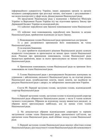 92
інформаційного суверенітету України, інших державних органів та органів
місцевого самоврядування при розгляді питань, пов’язаних з регулюванням і
наглядом (контролем) у сфері медіа, фінансуванням Національної ради;
10) представляє Національну раду у відносинах з Кабінетом Міністрів
України та Верховною Радою України під час підготовки проекту Закону про
Державний бюджет України на відповідний рік;
11) здійснює передбачені цим Законом повноваження члена Національної
ради;
12) здійснює інші повноваження, передбачені цим Законом та актами
Національної ради, прийнятими відповідно до цього Закону.
3. Повноваження голови Національної ради припиняються достроково:
1) у разі дострокового припинення його повноважень як члена
Національної ради;
2) за власним бажанням;
3) у разі прийняття відповідного рішення Національною радою шляхом
відкритого голосування за пропозицією не менше трьох членів Національної
ради. Рішення про припинення повноважень голови Національної ради
вважається прийнятим, якщо за нього проголосувало не менше п’яти членів
Національної ради.
4. Припинення повноважень голови Національної ради не припиняє його
повноважень як члена Національної ради.
5. Голова Національної ради є розпорядником бюджетних асигнувань на
утримання і забезпечення діяльності Національної ради та, на підставі рішень
Національної ради, позабюджетних коштів, інших коштів, що надійшли на
рахунок Національної ради з джерел, не заборонених законодавством України.
Стаття 80. Перший заступник голови, заступник голови, відповідальний
секретар Національної ради
1. Перший заступник голови, заступник голови та відповідальний секретар
Національної ради обираються Національною радою з числа її членів шляхом
таємного голосування. Обраним на відповідну посаду вважається кандидат, за
обрання якого проголосувало найбільше, але не менше п’яти членів
Національної ради.
2. Не допускається обрання відповідальним секретарем та першим
заступником голови члена Національної ради, призначеного суб’єктом, що
призначив члена Національної ради, який обіймає посаду голови Національної
ради.
3. Перший заступник голови Національної ради виконує обов’язки голови
Національної ради у разі відсутності голови Національної ради або неможливості
 