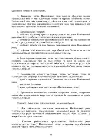 93
здійснення ним своїх повноважень.
4. Заступник голови Національної ради виконує обов’язки голови
Національної ради у разі відсутності голови та першого заступника голови
Національної ради або неможливості здійснення ними своїх повноважень, а
також виконує обов’язки відповідального секретаря у разі його відсутності або
неможливості здійснення ним своїх повноважень.
5. Відповідальний секретар:
1) здійснює підготовку проекту порядку денного засідання Національної
ради, візує його та забезпечує підготовку питань до розгляду;
2) забезпечує повідомлення членів Національної ради про час скликання та
проект порядку денного засідання Національної ради;
3) здійснює передбачені цим Законом повноваження члена Національної
ради;
4) здійснює інші повноваження, передбачені цим Законом та актами
Національної ради, прийнятими відповідно до цього Закону.
6. Якщо першого заступника голови, заступника голови, відповідального
секретаря Національної ради не було обрано чи вони не можуть або
відмовляються виконувати свої посадові обов’язки, Національна рада своїм
рішенням доручає тимчасово виконувати ці посадові обов’язки іншим членам
Національної ради.
7. Повноваження першого заступника голови, заступника голови та
відповідального секретаря Національної ради припиняються достроково:
1) у разі дострокового припинення їх повноважень як членів Національної
ради;
2) за власним бажанням;
3) у разі прийняття відповідного рішення Національною радою.
8. Припинення повноважень першого заступника голови, заступника
голови або відповідального секретаря не припиняє їх повноважень як членів
Національної ради.
Стаття 81. Регіональні представництва Національної ради
1. Для забезпечення виконання повноважень Національної ради
утворюються регіональні представництва Національної ради. За рішенням
Національної ради регіональні представництва можуть бути об’єднані у
міжрегіональні представництва.
2. Керівник регіонального представництва Національної ради
призначається на посаду Національною радою в порядку, передбаченому
Законом України «Про державну службу».
 