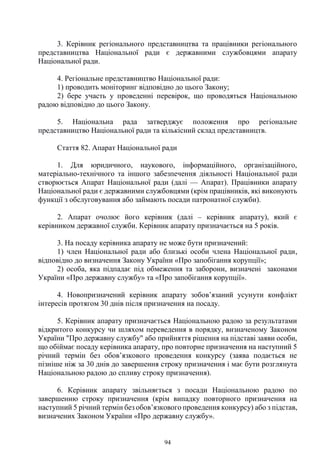94
3. Керівник регіонального представництва та працівники регіонального
представництва Національної ради є державними службовцями апарату
Національної ради.
4. Регіональне представництво Національної ради:
1) проводить моніторинг відповідно до цього Закону;
2) бере участь у проведенні перевірок, що проводяться Національною
радою відповідно до цього Закону.
5. Національна рада затверджує положення про регіональне
представництво Національної ради та кількісний склад представництв.
Стаття 82. Апарат Національної ради
1. Для юридичного, наукового, інформаційного, організаційного,
матеріально-технічного та іншого забезпечення діяльності Національної ради
створюється Апарат Національної ради (далі — Апарат). Працівники апарату
Національної ради є державними службовцями (крім працівників, які виконують
функції з обслуговування або займають посади патронатної служби).
2. Апарат очолює його керівник (далі – керівник апарату), який є
керівником державної служби. Керівник апарату призначається на 5 років.
3. На посаду керівника апарату не може бути призначений:
1) член Національної ради або близькі особи члена Національної ради,
відповідно до визначення Закону України «Про запобігання корупції»;
2) особа, яка підпадає під обмеження та заборони, визначені законами
України «Про державну службу» та «Про запобігання корупції».
4. Новопризначений керівник апарату зобов’язаний усунути конфлікт
інтересів протягом 30 днів після призначення на посаду.
5. Керівник апарату призначається Національною радою за результатами
відкритого конкурсу чи шляхом переведення в порядку, визначеному Законом
України "Про державну службу" або прийняття рішення на підставі заяви особи,
що обіймає посаду керівника апарату, про повторне призначення на наступний 5
річний термін без обов’язкового проведення конкурсу (заява подається не
пізніше ніж за 30 днів до завершення строку призначення і має бути розглянута
Національною радою до спливу строку призначення).
6. Керівник апарату звільняється з посади Національною радою по
завершенню строку призначення (крім випадку повторного призначення на
наступний 5 річний термін без обов’язкового проведення конкурсу) або з підстав,
визначених Законом України «Про державну службу».
 