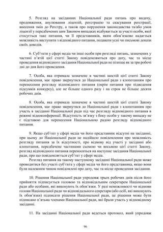 96
5. Розгляд на засіданнях Національної ради питань про видачу,
продовження, анулювання ліцензій, реєстрацію та скасування реєстрації,
внесення змін до Реєстру, а також про порушення законодавства та/або умов
ліцензії у передбачених цим Законом випадках відбувається за участі особи, якої
стосується таке питання, чи її представників, яким обов’язково надається
можливість виступити з відповідного питання, подавати усні чи письмові докази
своїх доводів.
6. Суб’єкти у сфері медіа чи інші особи при розгляді питань, зазначених у
частині п’ятій цієї статті Закону повідомляються про дату, час та місце
проведення відповідного засідання Національної ради не пізніше як за три робочі
дні до дня його проведення.
7. Особа, яка отримала зазначене в частині шостій цієї статті Закону
повідомлення, має право звернутися до Національної ради з клопотанням про
перенесення розгляду відповідного питання (окрім питання про підведення
підсумків конкурсу), але не більше одного разу і на строк не більше десяти
робочих днів.
8. Особа, яка отримала зазначене в частині шостій цієї статті Закону
повідомлення, має право звернутися до Національної ради з клопотанням про
участь в засіданні Національної ради під час розгляду відповідного питання в
режимі відеоконференції. Відсутність зв’язку з боку особи у такому випадку не
є підставою для перенесення Національною радою розгляду відповідного
питання.
9. Якщо суб’єкт у сфері медіа чи його представник відсутні на засіданні,
при цьому до Національної ради не надійшло повідомлення про можливість
розгляду питання за їх відсутності, про відмову від участі у засіданні або
клопотання, передбачене частинами сьомою чи восьмою цієї статті Закону,
розгляд відповідного питання переноситься на наступне засідання Національної
ради, про що повідомляється суб’єкт у сфері медіа.
Розгляд питання на такому наступному засіданні Національної ради може
проводитися без участі суб’єкта у сфері медіа чи його представника, якщо вони
були належним чином повідомлені про дату, час та місце проведення засідання.
10. Рішення Національної ради упродовж трьох робочих днів після його
прийняття підписується головою та відповідальним секретарем Національної
ради або особами, які виконують їх обов’язки. У разі неможливості чи відмови
голови Національної ради чи відповідального секретаря (або осіб, які виконують
їх обов’язки) підписати рішення Національної ради, це рішення може бути
підписано п’ятьма членами Національної ради, які брали участь у відповідному
засіданні.
11. На засіданні Національної ради ведеться протокол, який упродовж
 