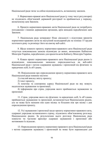 98
Національної ради тягне за собою відповідальність, встановлену законом.
5. Нормативно-правові акти Національної ради (у тому числі регуляторні)
не підлягають обов’язковій державній реєстрації та приймаються у порядку,
визначеному цим Законом.
6. Проекти нормативно-правових актів Національної ради не потребують
погодження з іншими державними органами, крім випадків передбачених цим
Законом.
7. Національна рада затверджує План діяльності з підготовки проектів
нормативно-правових актів на наступний календарний рік не пізніше 15 грудня
поточного року та розміщує його на своєму веб-сайті.
8. Щодо кожного проекту нормативно-правового акта Національної ради
готується пояснювальна записка відповідно до вимог, визначених Кабінетом
Міністрів України, передбачених для проектів актів Кабінету Міністрів України.
9. Кожен проект нормативно-правового акта Національної ради разом із
відповідною пояснювальною запискою оприлюднюється на веб-сайті
Національної ради з метою одержання зауважень і пропозицій від фізичних та
юридичних осіб, їх об’єднань.
10. Повідомлення про оприлюднення проекту нормативно-правового акта
Національної ради повинно містити:
1) стислий виклад змісту проекту;
2) текст проекту;
3) поштову та електронну адресу Національної ради на яку можуть
надсилатися зауваження та пропозиції;
4) інформацію про строк, упродовж якого приймаються зауваження та
пропозиції.
11. Строк, упродовж якого від фізичних та юридичних осіб, їх об’єднань
приймаються зауваження та пропозиції, встановлюється Національною радою,
але не може бути меншим ніж один місяць та більшим ніж три місяці з дня
оприлюднення проекту.
12. Усі зауваження і пропозиції щодо проекту нормативно-правового акта,
одержані упродовж встановленого строку, підлягають обов’язковому розгляду
Національною радою. За результатами цього розгляду Національна рада
повністю чи частково враховує одержані зауваження і пропозиції або
мотивовано їх відхиляє.
13. Оприлюднення проекту нормативно-правового акта Національної ради
з метою одержання зауважень і пропозицій не може бути перешкодою для
 