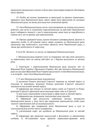 99
проведення громадських слухань та будь-яких інших форм відкритих обговорень
цього проекту.
14. Особи, які подали зауваження та пропозиції до проекту нормативно-
правового акта Національної ради, мають право бути присутніми на засіданні
Національної ради, на якому розглядається зазначений проект.
15. Акти Національної ради, що не є регуляторними, не пізніше наступного
робочого дня після їх підписання оприлюднюються на веб-сайті Національної
ради і набирають чинності з дня їх оприлюднення, якщо інше не передбачено в
самому акті, але не раніше дня оприлюднення.
16. Органи державної влади, органи місцевого самоврядування, фізичні та
юридичні особи, їх об’єднання мають право подавати до Національної ради
пропозиції про необхідність підготовки проектів актів Національної ради, а
також про необхідність їх перегляду.
Стаття 86. Звітність та доступ до інформації Національної ради
1. Національна рада щорічно готує та затверджує звіт про свою діяльність
та оприлюднює його на своєму веб-сайті до 1 березня наступного за звітним
року.
2. Одночасно з оприлюдненням Національна рада надсилає звіт до
Верховної Ради України і Президента України. Звіт про діяльність Національної
ради на засіданні Верховної Ради України представляє голова Національної ради,
а за потреби - інші члені Національної ради.
3. У звіті Національної ради зазначаються:
1) визначені Планом реалізації Стратегії завдання на звітний період та
підсумки їх виконання, визначені Планом реалізації Стратегії діяльності
завдання на наступний звітний період;
2) інформація про внесені за звітний період зміни до Стратегії та Плану
реалізації Стратегії, пропозиції щодо внесення нових змін до Стратегії;
3) дані щодо ліцензування та реєстрації у сфері медіа за звітний період;
4) інформація про дотримання ліцензіатами умов ліцензій;
5) інформація про результати здійснення нагляду (контролю)
Національною радою, у тому числі про порушення законодавства та/або умов
ліцензії і притягнення осіб до відповідальності;
6) інформація про оскарження актів Національної ради в суді та
узагальнення результатів такого оскарження;
7) узагальнення скарг, які надійшли до Національної ради за звітний
період;
8) інформація про проведені консультації з фізичними та юридичними
особами, їх об’єднаннями щодо проектів нормативно-правових актів
 