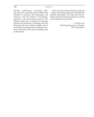 viii FOREWORD
industry publications concerning drill-
ing operations generally lag far behind the
advances in practice and technology and
moreover lack the benefit of knowledge,
experience, and innovations made by the
industry. Peter has a curiosity in all things
related to his profession of drilling wells and
delivering the best project possible and is
constantly searching for new and better solu-
tions and results to the task of drilling wells
in deepwater.
Peter took this to heart and has produced
a deepwater drilling guide that describes the
present technology. I do hope that the be-
holder of this text benefits and has use for the
knowledge that is presented.
L. William Abel
Abel Engineering Inc., Houston,
TX, United States
 