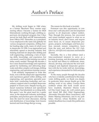 ix
Author’s Preface
My drilling work began in 1980 when,
as a former Merchant Navy marine engi-
neering officer, I became a trainee for Shell
International, working through a drilling su-
pervisors development program that I then
served for both Shell and BP Internationally
from 1986 to 1993. Thereafter, as a consultant,
I was employed in the same role globally for
various recognized companies, drilling fron-
tier leading edge wells, many of which were
in deepwater. In 1998, I was approached and
reluctantly agreed to develop industry first
training materials for deepwater drilling and
well engineering, confessing a lack of train-
ing skills, knowledge, and experience, but
convinced a need for this training was and is
today sorely needed. Through the decades, I
have since shared knowledge and experience
gained by facilitating and delivering deep-
water and other complex well design, drilling
engineering, and operations training courses.
I felt similarly unprepared to write this
book, even with the deepwater opportunities
and experiences gained within drilling, well
engineering, and operations specialist posi-
tions held, conducting leadership and con-
sultancy support roles in multiple deepwater
projects in recent years. Despite having pro-
duced numerous technical and operational
documents, I had absolutely no writing skills.
But again I saw the great need for a guide
since, as the deepwater industry, technology,
principles, and practices grow and change, so
does the need for more discussion, sharing
and distribution of knowledge from lessons
learned and from things that go wrong.
The reason for this book is twofold.
Foremost was this opportunity to con-
tinue one’s self-education and development
journey in all deepwater subject matters.
That, through this process, has uncovered
and raised multiple aspects to what we as
an industry know, don’t know, and require
more focus on, to assure deepwater pro-
grams, projects, technologies and best prac-
tices succeed, remain competitive, learn
from the past, and deliver the SEE (Safe,
Effective, and Efficient) outcomes and benefits
desired.
Secondly, this is a first edition (and a
time-constrained mission) to serve as a
training, learning, and development vehicle
for myself and others to collaborate, share,
discuss, develop, and educate the next tech-
nological and digitized deepwater genera-
tion with the far wider skill set, knowledge,
and experience demanded for field and proj-
ect use.
To the many people through the decades
who have evidently contributed to this deep-
water drilling guide, we thank you deeply.
In particular more sincere thanks go to the
sterling work of my editor, Carolyn Barta
(without whom this book would never
have resulted), illustrator Dianne Cook
(of One Giant Leap), my well control guru
and friend Bill Abel (Abel Engineering),
Alexander Edwards (Ikon Geoscience), and
Deiter Wijning (Huisman), and to my pub-
lisher, Elsevier, whose flexibility and ex-
tended deadlines have made this publication
possible.
 