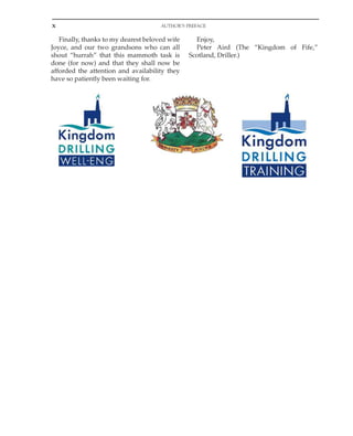 x AUTHOR’S PREFACE
Finally, thanks to my dearest beloved wife
Joyce, and our two grandsons who can all
shout “hurrah” that this mammoth task is
done (for now) and that they shall now be
afforded the attention and availability they
have so patiently been waiting for.
Enjoy,
Peter Aird (The “Kingdom of Fife,”
Scotland, Driller.)
 