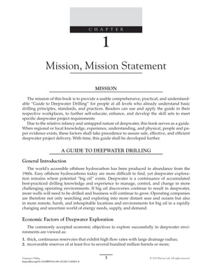 Deepwater Drilling 3 © 2019 Elsevier Ltd. All rights reserved.
https://doi.org/10.1016/B978-0-08-102282-5.00001-6
C H A P T E R
1
Mission, Mission Statement
MISSION
The mission of this book is to provide a usable comprehensive, practical, and understand-
able “Guide to Deepwater Drilling” for people at all levels who already understand basic
drilling principles, standards, and practices. Readers can use and apply the guide in their
respective workplaces, to further self-educate, enhance, and develop the skill sets to meet
specific deepwater project requirements.
Due to the relative infancy and untapped nature of deepwater, this book serves as a guide.
When regional or local knowledge, experience, understanding, and physical, people and pa-
per evidence exists, these factors shall take precedence to assure safe, effective, and efficient
deepwater project delivery. With time, this guide shall be developed further.
A GUIDE TO DEEPWATER DRILLING
General Introduction
The world's accessible offshore hydrocarbon has been produced in abundance from the
1960s. Easy offshore hydrocarbons today are more difficult to find, yet deepwater explora-
tion remains where potential “big oil” exists. Deepwater is a continuance of accumulated
best-practiced drilling knowledge and experience to manage, control, and change in more
challenging operating environments. If big oil discoveries continue to result in deepwater,
more wells will need to be drilled and business will continue to grow. Operating companies
are therefore not only searching and exploring into more distant seas and oceans but also
in more remote, harsh, and inhospitable locations and environments for big oil in a rapidly
changing and uncertain world of energy needs, supply, and demand.
Economic Factors of Deepwater Exploration
The commonly accepted economic objectives to explore successfully in deepwater envi-
ronments are viewed as:
1. thick, continuous reservoirs that exhibit high flow rates with large drainage radius;
2. recoverable reserves of at least five to several hundred million barrels or more;
 