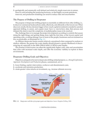 4 1. Mission, Mission Statement
I. DEEPWATER GENERAL
3. geologically and seismically well defined and relatively simple reservoirs in nature,
down to and including the producing horizons, so that highly accurate petroleum,
reservoir, and production modeling can result to reduce risks and uncertainties.
The Purpose of Drilling in Deepwater
The purpose of deepwater drilling projects is essentially no different from other drilling, i.e.,
to discover commercial hydrocarbons safely, effectively, and efficiently at the lowest cost. When
discovery results, the key decision trigger is how much capital investment is needed to sanction
appraisal drilling, to assure, and acquire must- have vs. nice-to-have data, then process and
interpret the data to meet the complexity of multidiscipline issues to be resolved.
The challenge then is to manage the project development according to controls that assure
doing the right things and getting things done right the first time, at the lowest capital and
operating costs, avoiding damage, loss or harm to the people, businesses and environment as
low as practicable, as illustrated in Fig. 1.1.
As offshore deepwater basins remain relatively unexplored when compared to onshore or
shallow offshore, the greater the water depths should present a greater likelihood of discov-
ering big oil, especially in the 2000–3500m (6562–11,583ft) water depths.
The promise of discoveries can offset the significantly higher costs, risks and uncertainties
that come with increased water depth, and offer the economic viability to explore in these
environments.
Deepwater Drilling Goals and Objectives
Objectivesandgoalstobemetindeepwaterdrilling-relatedprojects,i.e.,throughExploration,
Appraisal, Development and Production phases, summarized, are to:
1. lower finding, capital, intervention, workover and abandonment costs;
2. accelerate and maximize production;
3. create greater value returns on investment, e.g., increase ultimate recovery.
FIG. 1.1 Deepwater well-life-cycle project goals and objectives. Source: Kingdom Drilling, 2018.
 