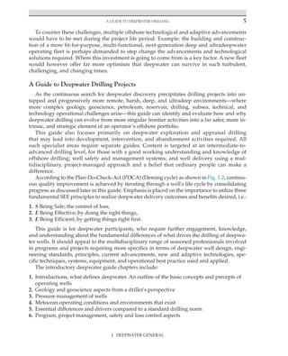 A Guide to Deepwater Drilling 5
I. DEEPWATER GENERAL
To counter these challenges, multiple offshore technological and adaptive advancements
would have to be met during the project life period. Example: the building and construc-
tion of a more fit-for-purpose, multi-functional, next-generation deep and ultradeepwater
operating fleet is perhaps demanded to step change the advancements and technological
solutions required. Where this investment is going to come from is a key factor. A new fleet
would however offer far more optimism that deepwater can survive in such turbulent,
challenging, and changing times.
A Guide to Deepwater Drilling Projects
As the continuous search for deepwater discovery precipitates drilling projects into un-
tapped and progressively more remote, harsh, deep, and ultradeep environments—where
more complex geology, geoscience, petroleum, reservoir, drilling, subsea, technical, and
technology operational challenges arise—this guide can identify and evaluate how and why
deepwater drilling can evolve from more singular frontier activities into a far safer, more in-
trinsic, and strategic element of an operator’s offshore portfolio.
This guide also focuses primarily on deepwater exploration and appraisal drilling
that may lead into development, intervention, and abandonment activities required. All
such specialist areas require separate guides. Content is targeted at an intermediate-to-­
advanced drilling level, for those with a good working understanding and knowledge of
offshore drilling; well safety and management systems; and well delivery using a mul-
tidisciplinary, project-managed approach and a belief that ordinary people can make a
difference.
According to the Plan-Do-Check-Act (PDCA) (Deming cycle) as shown in Fig. 1.2, continu-
ous quality improvement is achieved by iterating through a well's life cycle by consolidating
progress as discussed later in this guide. Emphasis is placed on the importance to utilize three
fundamental SEE principles to realize deepwater delivery outcomes and benefits desired, i.e.:
1. S Being Safe; the control of loss,
2. E Being Effective; by doing the right things,
3. E Being Efficient; by getting things right first.
This guide is for deepwater participants, who require further engagement, knowledge,
and understanding about the fundamental differences of what drives the drilling of deepwa-
ter wells. It should appeal to the multidisciplinary range of seasoned professionals involved
in programs and projects requiring more specifics in terms of deepwater well design, engi-
neering standards, principles, current advancements, new and adaptive technologies, spe-
cific techniques, systems, equipment, and operational best practice used and applied.
The introductory deepwater guide chapters include:
1. Introductions, what defines deepwater. An outline of the basic concepts and precepts of
operating wells
2. Geology and geoscience aspects from a driller's perspective
3. Pressure management of wells
4. Metocean operating conditions and environments that exist
5. Essential differences and drivers compared to a standard drilling norm
6. Program, project management, safety and loss control aspects
 
