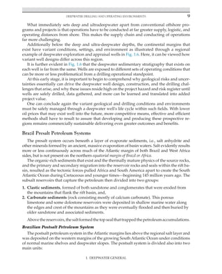 Deepwater Drilling and Operating Environments 9
I. DEEPWATER GENERAL
What immediately sets deep and ultradeepwater apart from conventional offshore pro-
grams and projects is that operations have to be conducted at far greater supply, logistic, and
operating distances from shore. This makes the supply chain and conducting of operations
far more challenging.
Additionally below the deep and ultra-deepwater depths, the continental margins that
exist have variant conditions, settings, and environment as illustrated through a regional
example of deepwater exploration and appraisal wells in Fig. 1.6. Here, it can be viewed how
variant well designs differ across this region.
It is further evident in Fig. 1.6 that the deepwater sedimentary stratigraphy that exists on
each well is far from the same. Wells are exposed to different sets of operating conditions that
can be more or less problematical from a drilling operational standpoint.
At this early stage, it is important to begin to comprehend why geological risks and uncer-
tainties essentially can drive the deepwater well design, construction, and the drilling chal-
lenges that arise, and why these issues reside high on the project hazard and risk register until
wells are safely drilled, data gathered, and more can be learned and translated into added
project value.
One can conclude again the variant geological and drilling conditions and environments
must be safely managed through a deepwater well's life cycle within such fields. With lower
oil prices that may exist well into the future, more competitive means, effective and efficient
methods shall have to result to assure that developing and producing these prospective re-
gions remains commercially sustainable delivering even greater outcomes and benefits.
Brazil Presalt Petroleum Systems
The presalt system occurs beneath a layer of evaporate sediments, i.e., salt anhydrite and
other minerals formed by an ancient, massive evaporation of basin waters. Salt evidently results
more or less continuously across much of the Atlantic margin of both Brazil and West Africa
sides, but is not present on the northern equatorial margin of Brazil or Africa.
The organic-rich sediments that exist and the thermally mature physics of the source rocks,
and the primary and secondary migration into the reservoir rocks and seals within the rift ba-
sin, resulted as the tectonic forces pulled Africa and South America apart to create the South
Atlantic Ocean during Cretaceous and younger times—beginning 145 million years ago. The
subsalt reservoirs that capture the petroleum then divided into two groups:
1. Clastic sediments, formed of both sandstone and conglomerates that were eroded from
the mountains that flank the rift basin, and,
2. Carbonate sediments (rock consisting mostly of calcium carbonate). This porous
limestone and some dolostone reservoirs were deposited in shallow marine water along
the edges and crest of the mountains as they were eventually flooded and then buried by
older sandstone and associated sediments.
Above the reservoirs, the salt formed the top seal that trapped the petroleum accumulations.
Brazilian Postsalt Petroleum System
The postsalt petroleum system in the Atlantic margins lies above the regional salt layer and
was deposited on the western margins of the growing South Atlantic Ocean under conditions
of normal marine shelves and deepwater slopes. The postsalt system is divided also into two
main units:
 