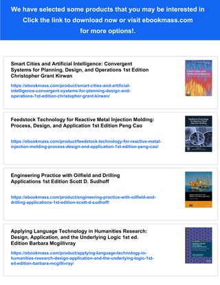 We have selected some products that you may be interested in
Click the link to download now or visit ebookmass.com
for more options!.
Smart Cities and Artificial Intelligence: Convergent
Systems for Planning, Design, and Operations 1st Edition
Christopher Grant Kirwan
https://ebookmass.com/product/smart-cities-and-artificial-
intelligence-convergent-systems-for-planning-design-and-
operations-1st-edition-christopher-grant-kirwan/
Feedstock Technology for Reactive Metal Injection Molding:
Process, Design, and Application 1st Edition Peng Cao
https://ebookmass.com/product/feedstock-technology-for-reactive-metal-
injection-molding-process-design-and-application-1st-edition-peng-cao/
Engineering Practice with Oilfield and Drilling
Applications 1st Edition Scott D. Sudhoff
https://ebookmass.com/product/engineering-practice-with-oilfield-and-
drilling-applications-1st-edition-scott-d-sudhoff/
Applying Language Technology in Humanities Research:
Design, Application, and the Underlying Logic 1st ed.
Edition Barbara Mcgillivray
https://ebookmass.com/product/applying-language-technology-in-
humanities-research-design-application-and-the-underlying-logic-1st-
ed-edition-barbara-mcgillivray/
 