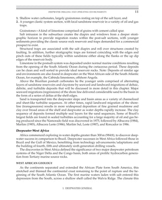 Deepwater Drilling and Operating Environments 11
I. DEEPWATER GENERAL
1. Shallow water carbonates, largely grainstones resting on top of the salt layer, and
2. A younger clastic system section, with local sandstone reservoir in a variety of oil and gas
traps.
Grainstones=A kind of limestone comprised of grains with cement called spar.
Salt intrusion in the subsurface creates the diapirs and windows from a deeper strati-
graphic horizon to provide migration routes within the post-salt sections, with younger
sediments providing the classic source rock reservoir and traps demanded for a commercial
prospect to exist.
Structural traps are associated with the salt diapirs and roll over structures created by
faulting. In addition, further stratigraphic traps are formed coinciding with the edges and
pinch outs of these fields typically within sandstone either along the flanks or the up dip
edges of the reservoir body.
Limestone in the postsalt system was deposited under normal marine conditions resulting
from the opening of the South Atlantic Ocean during the cretaceous period. These deposits
can be clean and well sorted to provide ideal reservoir rocks. Note: Deposits of similar age
and environments are also found in deepwater on the West African side of the South Atlantic
Ocean, for example, the Cabinda limestones, offshore Angola.
Above the Brazilian postsalt carbonates lie the younger units comprised of alternating
layers of sandstone reservoirs and claystone by seaward and landward migrations of deltaic,
debrite, and turbidite deposits that will be discussed in more detail in this chapter. Major
seaward migrations (regressions) of the shore line delivered considerable sand to the basin in
the form of a series of deltas at the shelf edges.
Sand is transported into the deepwater slope and basin areas as a variety of channelized
and sheet-like turbidite sequences. At other times, rapid landward migration of the shore-
line (transgressions) results in more widespread deposition of fine grained mudstone and
clay over broad areas of the shelf and deepwater as water depths rapidly increase. The clay
sequence of deposits formed multiple seal layers for the sand sequences. Some of Brazil’s
largest fields are found in sealed turbidites accounting for a large majority of oil and gas be-
ing produced since the Namorado field was discovered in 1975, followed by Albacora (1984),
Marlim (1985), Albacora Leste (1986), Marlim Sul, Leste (1987), and Roncador in 1986.
Deepwater West Africa
Africa commenced exploring in water depths greater than 300m (984ft), to discover deep-
water success in comparison to Brazil. Deepwater successes in West Africa followed those in
Brazil and the Gulf of Mexico, benefitting from technology advancements/adaptations and
the building of fourth, fifth and ultimately sixth generation drilling vessels.
The discoveries in West Africa defined the significance of two major deepwater petroleum
systems of the Niger Delta and the Congo basin, both areas of prolific hydrocarbon genera-
tion from Tertiary marine source rocks.
WEST AFRICAN GEOLOGY
As the continents separated and extended the African Plate form South America, this
stretched and thinned the continental crust remaining to the point of rupture and the be-
ginning of the South Atlantic Ocean. The first marine waters laden with salt entered this
depression from the South, across a shallow shelf called the Walvis Ridge. The climate this
 