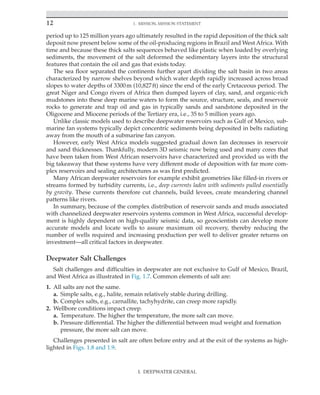 12 1. Mission, Mission Statement
I. DEEPWATER GENERAL
period up to 125 million years ago ultimately resulted in the rapid deposition of the thick salt
deposit now present below some of the oil-producing regions in Brazil and West Africa. With
time and because these thick salts sequences behaved like plastic when loaded by overlying
sediments, the movement of the salt deformed the sedimentary layers into the structural
features that contain the oil and gas that exists today.
The sea floor separated the continents further apart dividing the salt basin in two areas
characterized by narrow shelves beyond which water depth rapidly increased across broad
slopes to water depths of 3300m (10,827ft) since the end of the early Cretaceous period. The
great Niger and Congo rivers of Africa then dumped layers of clay, sand, and organic-rich
mudstones into these deep marine waters to form the source, structure, seals, and reservoir
rocks to generate and trap oil and gas in typically sands and sandstone deposited in the
Oligocene and Miocene periods of the Tertiary era, i.e., 35 to 5 million years ago.
Unlike classic models used to describe deepwater reservoirs such as Gulf of Mexico, sub-
marine fan systems typically depict concentric sediments being deposited in belts radiating
away from the mouth of a submarine fan canyon.
However, early West Africa models suggested gradual down fan decreases in reservoir
and sand thicknesses. Thankfully, modern 3D seismic now being used and many cores that
have been taken from West African reservoirs have characterized and provided us with the
big takeaway that these systems have very different mode of deposition with far more com-
plex reservoirs and sealing architectures as was first predicted.
Many African deepwater reservoirs for example exhibit geometries like filled-in rivers or
streams formed by turbidity currents, i.e., deep currents laden with sediments pulled essentially
by gravity. These currents therefore cut channels, build levees, create meandering channel
patterns like rivers.
In summary, because of the complex distribution of reservoir sands and muds associated
with channelized deepwater reservoirs systems common in West Africa, successful develop-
ment is highly dependent on high-quality seismic data, so geoscientists can develop more
accurate models and locate wells to assure maximum oil recovery, thereby reducing the
number of wells required and increasing production per well to deliver greater returns on
­
investment—all critical factors in deepwater.
Deepwater Salt Challenges
Salt challenges and difficulties in deepwater are not exclusive to Gulf of Mexico, Brazil,
and West Africa as illustrated in Fig. 1.7. Common elements of salt are:
1. All salts are not the same.
a. Simple salts, e.g., halite, remain relatively stable during drilling.
b. Complex salts, e.g., carnallite, tachyhydrite, can creep more rapidly.
2. Wellbore conditions impact creep.
a. Temperature. The higher the temperature, the more salt can move.
b. Pressure differential. The higher the differential between mud weight and formation
pressure, the more salt can move.
Challenges presented in salt are often before entry and at the exit of the systems as high-
lighted in Figs. 1.8 and 1.9.
 
